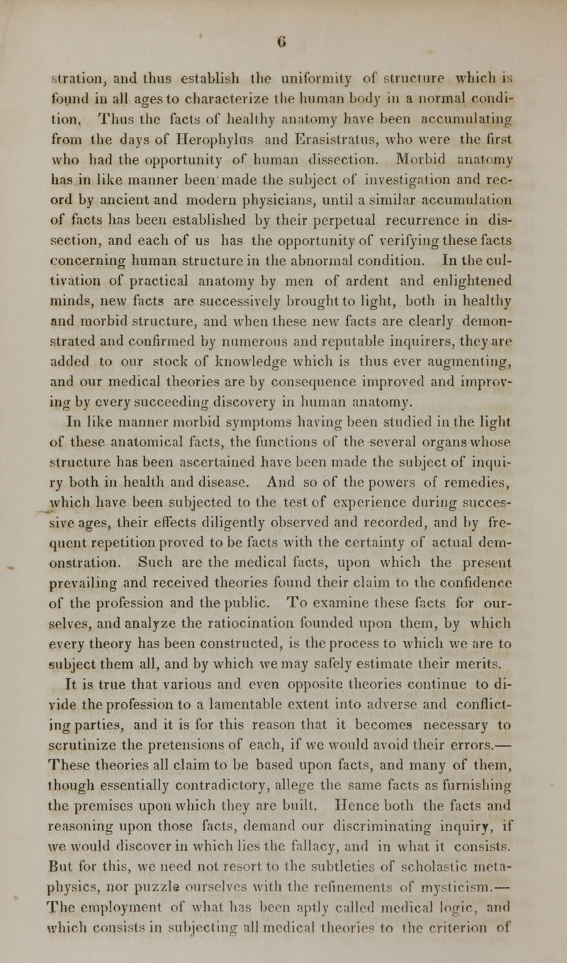 stration, and thus establish the uniformity of structure which is found in all ages to characterize t he human body in a normal condi- tion, Thus the facts of healthy anatomy have been accumulating from the days of Herophylns and Erasistratus, who were the first who had the opportunity of human dissection. Morbid anatomy has in like manner been made the subject of investigation and rec- ord by ancient and modern physicians, until a similar accumulation of facts has been established by their perpetual recurrence in dis- section, and each of us has the opportunity of verifying these facts concerning human structure in the abnormal condition. In the cul- tivation of practical anatomy by men of ardent and enlightened minds, new facts are successively brought to light, both in healthy and morbid structure, and when these new facts are clearly demon- strated and confirmed by numerous and reputable inquirers, they are added to our stock of knowledge which is thus ever augmenting, and our medical theories are by consequence improved and improv- ing by every succeeding discovery in human anatomy. In like manner morbid symptoms having been studied in the light of these anatomical facts, the functions of the several organs whose structure has been ascertained have been made the subject of inqui- ry both in health and disease. And so of the powers of remedies, which have been subjected to the test of experience during succes- sive ages, their effects diligently observed and recorded, and by fre- quent repetition proved to be facts with the certainty of actual dem- onstration. Such arc the medical facts, upon which the present prevailing and received theories found their claim to the confidence of the profession and the public. To examine these facts for our- selves, and analyze the ratiocination founded upon them, by which every theory has been constructed, is the process to which we are to subject them all, and by which we may safely estimate their merits. It is true that various and even opposite theories continue to di- vide the profession to a lamentable extent into adverse and conflict- ing parties, and it is for this reason that it becomes necessary to scrutinize the pretensions of each, if we would avoid their errors.— These theories all claim to be based upon facts, and many of them, though essentially contradictory, allege the same facts as furnishing the premises upon which they are built. Hence both the facts and reasoning upon those facts, demand our discriminating inquiry, if we would discover in which lies the fallacy, and in what it consists. But for this, we need not resort to the subtleties of scholastic meta- physics, nor puzzle ourselves with the refinements of mysticism.— The employment of what has been aptly called medical logic, and which consists in subjecting all medical theories to ihe criterion of