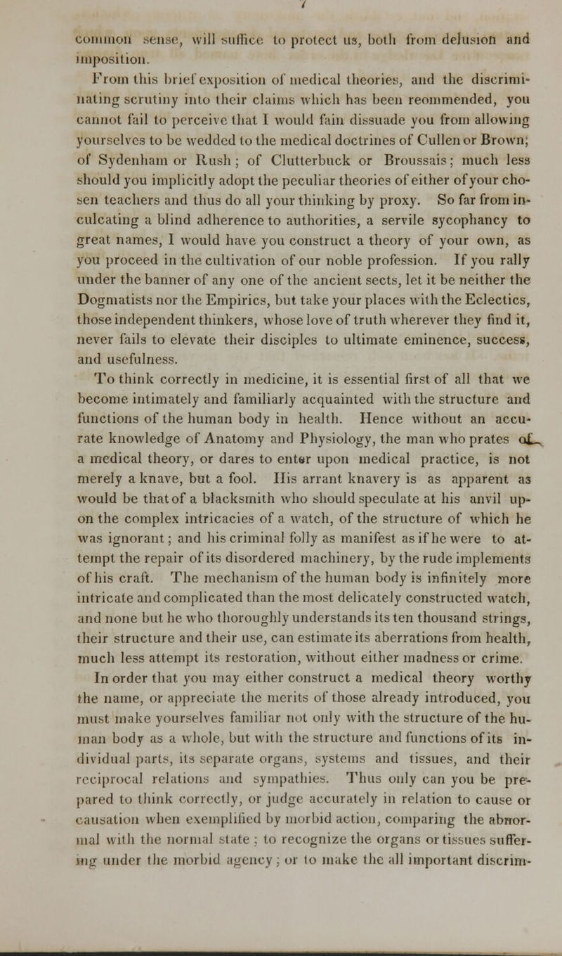 common sense, will suffice to protect us, both from delusion and imposition. From this brief exposition of medical theories, and the discrimi- nating scrutiny into their claims which has been reommended, you cannot fail to perceive that I would fain dissuade you from allowing yourselves to be wedded to the medical doctrines of Cullenor Brown; of Sydenham or Rush ; of Clutterbuck or Broussais; much less should you implicitly adopt the peculiar theories of either of your cho- sen teachers and thus do all your thinking by proxy. So far from in- culcating a blind adherence to authorities, a servile sycophancy to great names, I would have you construct a theory of your own, as you proceed in the cultivation of our noble profession. If you rally under the banner of any one of the ancient sects, let it be neither the Dogmatists nor the Empirics, but take your places with the Eclectics, those independent thinkers, whose love of truth wherever they find it, never fails to elevate their disciples to ultimate eminence, success, and usefulness. To think correctly in medicine, it is essential first of all that we become intimately and familiarly acquainted with the structure and functions of the human body in health. Hence without an accu- rate knowledge of Anatomy and Physiology, the man who prates o£^ a medical theory, or dares to enter upon medical practice, is not merely a knave, but a fool. His arrant knavery is as apparent as would be that of a blacksmith who should speculate at his anvil up- on the complex intricacies of a watch, of the structure of which he was ignorant; and his criminal folly as manifest as if he were to at- tempt the repair of its disordered machinery, by the rude implements of his craft. The mechanism of the human body is infinitely more intricate and complicated than the most delicately constructed watch, and none but he who thoroughly understands its ten thousand strings, their structure and their use, can estimate its aberrations from health, much less attempt its restoration, without either madness or crime. In order that you may either construct a medical theory worthy the name, or appreciate the merits of those already introduced, you must make yourselves familiar not only with the structure of the hu- man body as a whole, but with the structure and functions of its in- dividual parts, its separate organs, systems and tissues, and their reciprocal relations and sympathies. Thus only can you be pre- pared to think correctly, or judge accurately in relation to cause or causation when exemplified by morbid action, comparing the abnor- mal with the normal state ; to recognize the organs or tissues suffer- ing under the morbid agency . or to make the all important discrnn-
