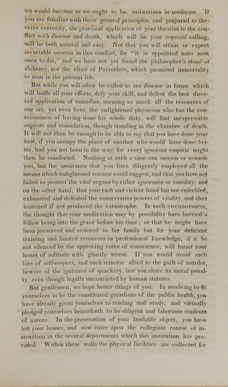 you are familiar with these general principles, and prepared to the- orize correctly, the practical application of your theories to the con- flict with disease and death, which will be your especial calling, will be both natural and easy. Not that you will attain or expect invariable success in this conflict, for it is appointed unto men once to die, and we have not yet found the philosopher's stone of alchemy, nor the elixir of Paracelsus, which promised immortality to man in the present life. But while you will often be called to see disease in forms which will baffle all your efforts, defy your skill, and defeat the best direc- ted application of remedies, seeming to mock all the resources of our art; yet even here, the enlightened physician who has the con- sciousness of having done his whole duty, will find inexpressible support and consolation, though standing in the chamber of death. It will not then be enough to be able to say that you have done your best, if you occupy the place of another who would have done bet- ter, had you not been in the way: for every ignorant empiric might then be comforted. Nothing at such a time can sustain or console you, but the assurance that you have diligently employed all the means which enlightened science could suggest, and that you have not failed to protect the vital organs by either ignorance or timidity; and on the other hand, that your rash and violent hand has not enfeebled, exhausted and defeated the conservative powers of vitality, and thus hastened if not produced the catastrophe. In such circumstances, the thought that your medication may by possibility have hurried a fellow being into the grave before his time ; or that he might have been preserved and restored to his family but for your deficient training and limited resources in professional knowledge, if it be not silenced by the approving voice of conscience, will haunt your hours of solitude with ghostly terror. If you would avoid such loss of self-respect, and such remorse allied to the guilt of murder, beware of the ignrance of quackery, lest you share its moral penal- ty even though legally unconvicted by human statutes. But gentlemen, we hope better things of you. In resolving to fit yourselves to be the constituted guardians of the public health, you have already given yourselves to reading and study; and virtually pledged yourselves henceforth to be diligent and laborious students of nature. In the prosecution of your laudable object, you have left your homes, and now enter upon the collegiate course of in- struction in the several departments which this institution has pro- vided. Within these walls the physical facilities are collected lor