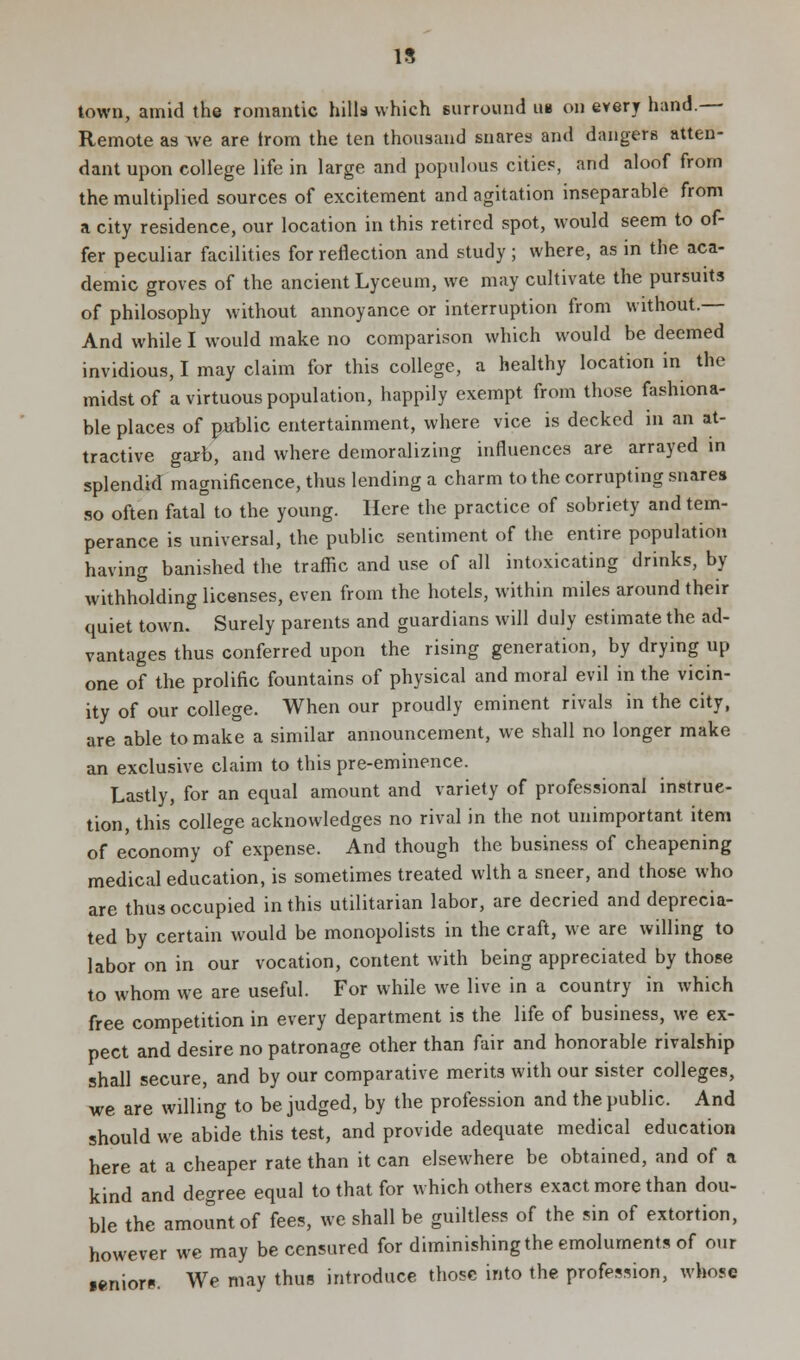 15 town, amid the romantic hills which surround ub on every hand.— Remote as we are trom the ten thousand snares and dangers atten- dant upon college life in large and populous cities, and aloof from the multiplied sources of excitement and agitation inseparable from a city residence, our location in this retired spot, would seem to of- fer peculiar facilities for reflection and study; where, as in the aca- demic groves of the ancient Lyceum, we may cultivate the pursuits of philosophy without annoyance or interruption from without.— And while I would make no comparison which would be deemed invidious, I may claim for this college, a healthy location in the midst of a virtuous population, happily exempt from those fashiona- ble places of public entertainment, where vice is decked in an at- tractive garb, and where demoralizing influences are arrayed in splendid magnificence, thus lending a charm to the corrupting snares so often fatal to the young. Here the practice of sobriety and tem- perance is universal, the public sentiment of the entire population having banished the traffic and use of all intoxicating drinks, by withholding licenses, even from the hotels, within miles around their quiet town. Surely parents and guardians will duly estimate the ad- vantages thus conferred upon the rising generation, by drying up one of the prolific fountains of physical and moral evil in the vicin- ity of our college. When our proudly eminent rivals in the city, are able to make a similar announcement, we shall no longer make an exclusive claim to this pre-eminence. Lastly, for an equal amount and variety of professional instruc- tion, this college acknowledges no rival in the not unimportant item of economy of expense. And though the business of cheapening medical education, is sometimes treated with a sneer, and those who are thus occupied in this utilitarian labor, are decried and deprecia- ted by certain would be monopolists in the craft, we are willing to labor on in our vocation, content with being appreciated by those to whom we are useful. For while we live in a country in which free competition in every department is the life of business, we ex- pect and desire no patronage other than fair and honorable rivalship shall secure, and by our comparative merits with our sister colleges, we are willing to be judged, by the profession and the public. And should we abide this test, and provide adequate medical education here at a cheaper rate than it can elsewhere be obtained, and of a kind and degree equal to that for which others exact more than dou- ble the amount of fees, we shall be guiltless of the sin of extortion, however we may be censured for diminishing the emoluments of our •enior*. We may thus introduce those into the profession, whose