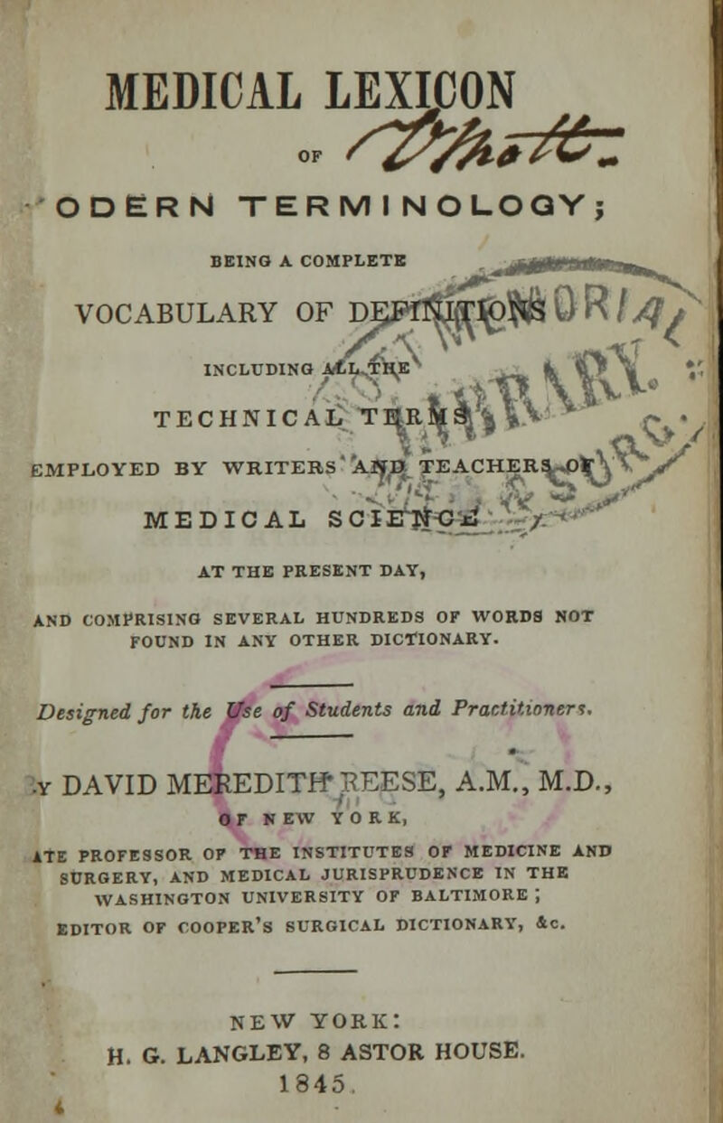 MEDICAL LEXICON ODERN TERMINOLOGY; BEING A COMPLETE VOCABULARY OF Dp*ftfjjjT^& Q R / ^ INCLUDING ^1^ _ fc ip^# Vj TECHNICAL T^R&^^V  ~ . EMPLOYED BY WRITERS a1<^TEACHER!W>^Y\jf MEDICAL SCIENCE %?**** AT THE PRESENT DAY, AND COMPRISING SEVERAL HUNDREDS OF WORDS NOT FOUND IN ANY OTHER DICTIONARY. Designed for the ffse of Students and Practitioner*. •y DAVID MEREDITff BEESE, A.M., M.D., OF HEW YORK, ATE PROFESSOR OF THE INSTITUTES OF MEDICINE AND SURGERY, AND MEDICAL JURISPRUDENCE IN THE WASHINGTON UNIVERSITY OF BALTIMORE J EDITOR OF COOPER'S SURGICAL DICTIONARY, Sc. NEW YORK: H. G. LANGLEY, 8 ASTOR HOUSE. 1845.