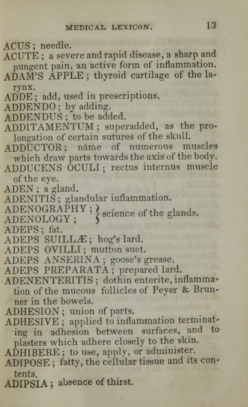 ACUS; needle. ACUTE ; a severe and rapid disease, a sharp and pungent pain, an active form of inflammation. ADAM'S APPLE; thyroid cartilage of the la- rynx. ADDE; add, used in prescriptions. ADDENDO; by adding. ADDENDUS ; to be added. ADDITAMENTUM ; superadded, as the pro- longation of certain sutures of the skull. ADDUCTOR; name of numerous muscles which draw parts towards the axis of the body. ADDUCENS OCULI; rectus internus muscle of the eye. ADEN; a gland. ADENITIS; glandular inflammation. ADENOGRAPHY; ) • f th landg ADENOLOGY ; $ science ot me glanG ' ADEPS; fat. ADEPS SUILL^E; hog's lard. ADEPS OVILLI; mutton suet. ADEPS ANSERINA ; goose's grease. ADEPS PREPARATA; prepared lard. ADENENTERITIS ; dothin enterite, inflamma- tion of the mucous follicles of Peyer & Brun- ner in the bowels. ADHESION ; union of parts. ADHESIVE ; applied to inflammation terminat- ing in adhesion between surfaces, and to plasters which adhere closely to the skin. ADHIBERE; to use, apply, or administer. ADIPOSE; fatty, the cellular tissue and its con- tents. ADIPSIA; absence of thirst.