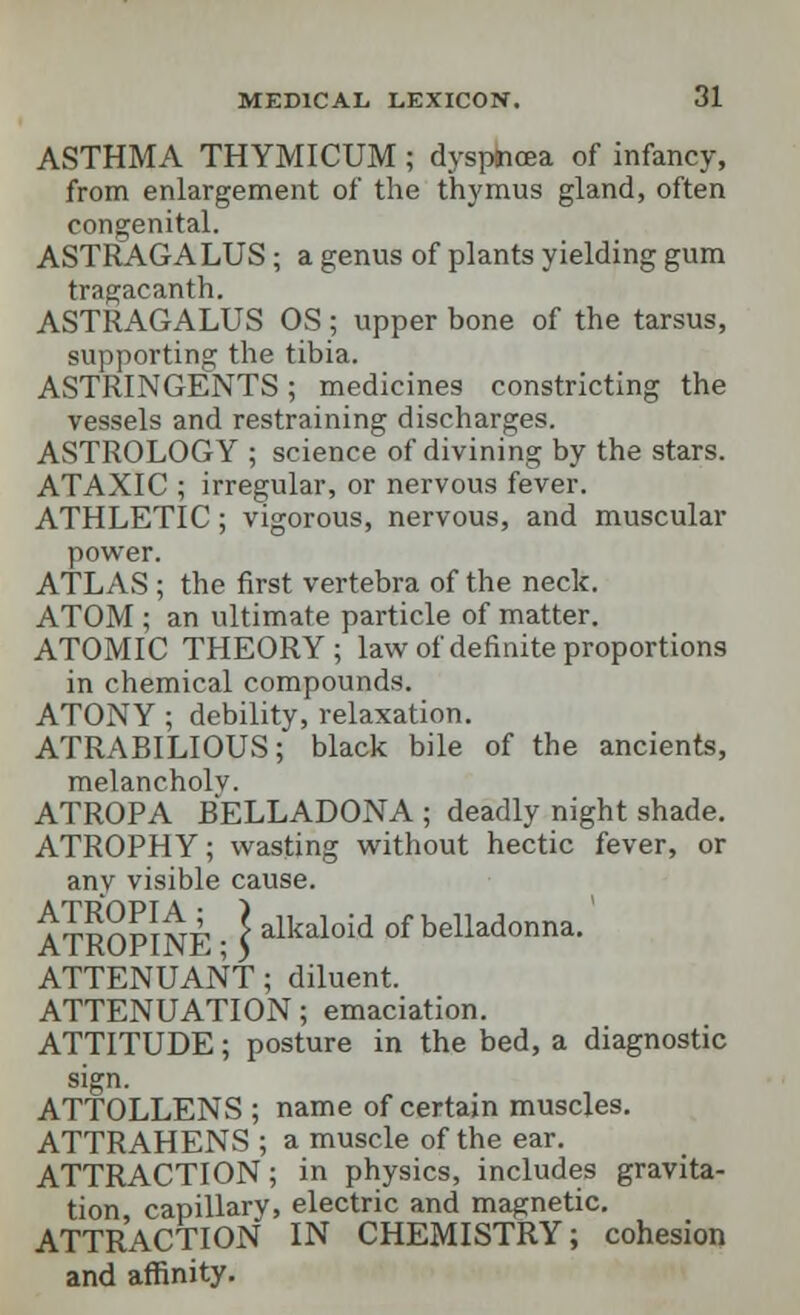 ASTHMA THYMICUM ; dyspnoea of infancy, from enlargement of the thymus gland, often congenital. ASTRAGALUS; a genus of plants yielding gum tragacanth. ASTRAGALUS OS; upper bone of the tarsus, supporting the tibia. ASTRINGENTS; medicines constricting the vessels and restraining discharges. ASTROLOGY ; science of divining by the stars. ATAXIC ; irregular, or nervous fever. ATHLETIC; vigorous, nervous, and muscular power. ATLAS ; the first vertebra of the neck. ATOM ; an ultimate particle of matter. ATOMIC THEORY; law of definite proportions in chemical compounds. ATONY ; debility, relaxation. ATRABILIOUS; black bile of the ancients, melancholy. ATROPA BELLADONA ; deadly night shade. ATROPHY; wasting without hectic fever, or any visible cause. ATROPINE • \ alkaloid of belladonna. ATTENUANT; diluent. ATTENUATION; emaciation. ATTITUDE; posture in the bed, a diagnostic sign. ATTOLLENS ; name of certain muscles. ATTRAHENS ; a muscle of the ear. ATTRACTION; in physics, includes gravita- tion capillarv, electric and magnetic. ATTRACTION IN CHEMISTRY; cohesion and affinity.