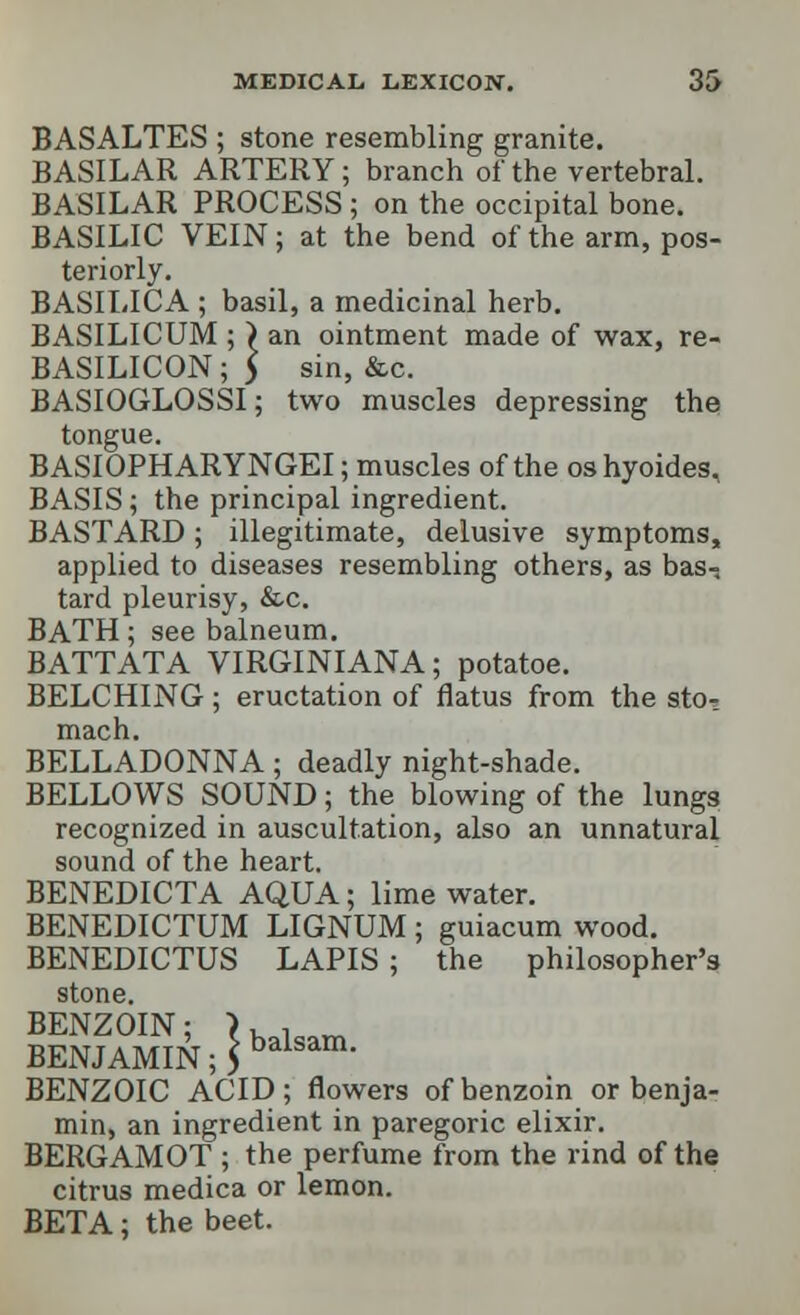 BASALTES ; stone resembling granite. BASILAR ARTERY; branch of the vertebral. BASILAR PROCESS ; on the occipital bone. BASILIC VEIN; at the bend of the arm, pos- teriorly. BASILICA ; basil, a medicinal herb. BASILICUM ; ) an ointment made of wax, re- BASILICON; > sin, &c. BASIOGLOSSI; two muscles depressing the tongue. BASIOPHARYNGEI; muscles of the os hyoides, BASIS; the principal ingredient. BASTARD; illegitimate, delusive symptoms, applied to diseases resembling others, as bas- tard pleurisy, &c. BATH; see balneum. BATTATA VIRGINIANA; potatoe. BELCHING; eructation of flatus from the stot mach. BELLADONNA; deadly night-shade. BELLOWS SOUND; the blowing of the lungs recognized in auscultation, also an unnatural sound of the heart. BENEDICTA AQUA; lime water. BENEDICTUM LIGNUM ; guiacum wood. BENEDICTUS LAPIS; the philosopher's stone. BENZOIN; > balsam BENJAMIN; 5 balsam- BENZOIC ACID; flowers of benzoin or benja- min, an ingredient in paregoric elixir. BERGAMOT ; the perfume from the rind of the citrus medica or lemon. BETA; the beet.