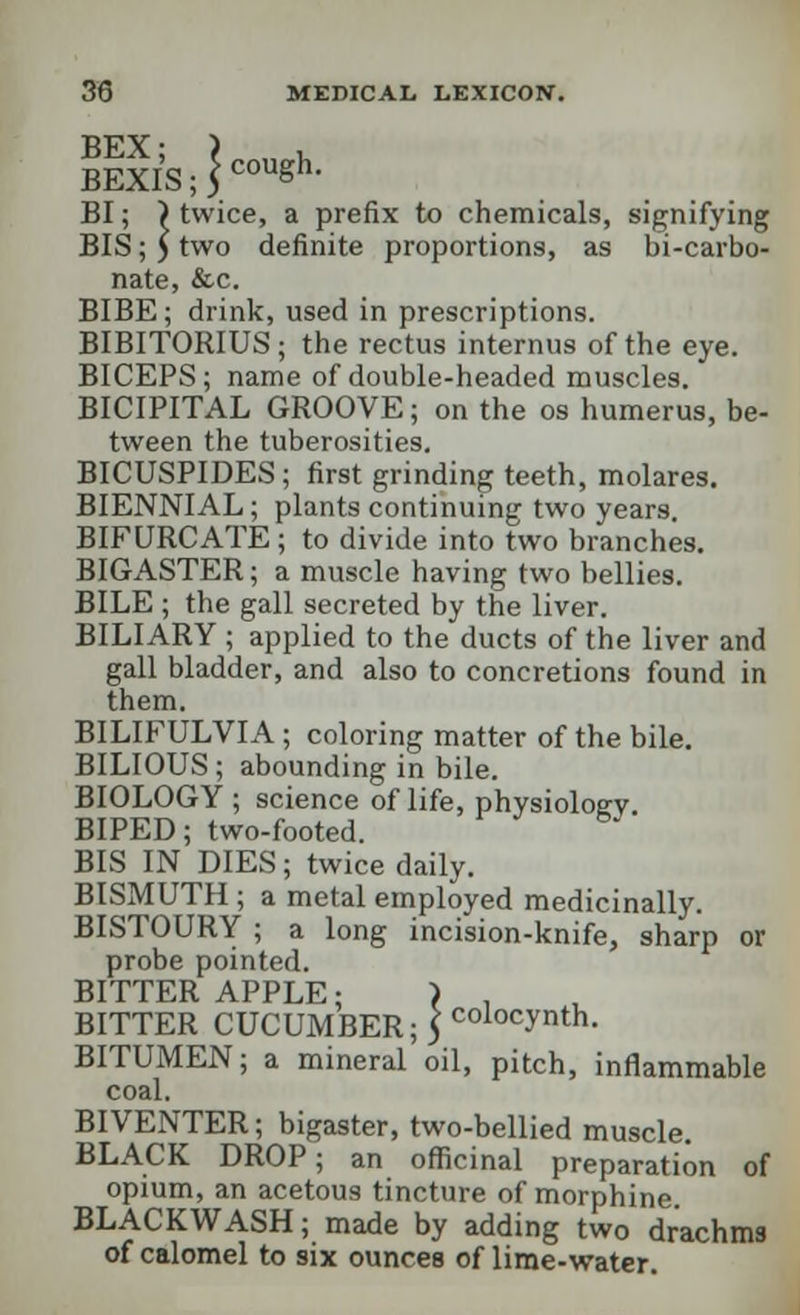 BEX; ) . BEXIS;{C0USh- BI; ) twice, a prefix to chemicals, signifying BIS; 5 two definite proportions, as bi-carbo- nate, &c. BIBE; drink, used in prescriptions. BIBITORIUS; the rectus internus of the eye. BICEPS; name of double-headed muscles. BICIPITAL GROOVE; on the os humerus, be- tween the tuberosities. BICUSPIDES; first grinding teeth, molares. BIENNIAL; plants continuing two years. BIFURCATE; to divide into two branches. BIGASTER; a muscle having two bellies. BILE; the gall secreted by the liver. BILIARY ; applied to the ducts of the liver and gall bladder, and also to concretions found in them. BILIFULVIA; coloring matter of the bile. BILIOUS; abounding in bile. BIOLOGY ; science of life, physiology. BIPED; two-footed. BIS IN DIES; twice daily. BISMUTH ; a metal employed medicinally. BISTOURY ; a long incision-knife, sharp or probe pointed. BITTER APPLE; ) , BITTER CUCUMBER; 5 colocvnth- BITUMEN; a mineral oil, pitch, inflammable coal. BIVENTER; bigaster, two-bellied muscle. BLACK DROP; an officinal preparation of opium, an acetous tincture of morphine. BLACKWASH; made by adding two drachms of calomel to six ounces of lime-water.