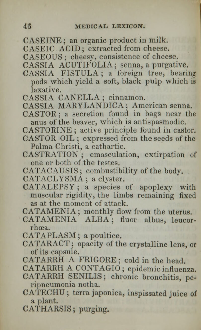 CASEINE; an organic product in milk. CASEIC ACID; extracted from cheese. CASEOUS; cheesy, consistence of cheese. CASSIA ACUTIFOLIA; senna, a purgative. CASSIA FISTULA; a foreign tree, bearitd f>ods which yield a soft, black pulp which is axative. CASSIA CANELLA ; cinnamon. CASSIA MARYLANDICA; American senna. CASTOR; a secretion found in bags near the anus of the beaver, which is antispasmodic. CASTORINE ; active principle found in castor. CASTOR OIL ; expressed from the seeds of the Palma Christi, a cathartic. CASTRATION ; emasculation, extirpation of one or both of the testes. CATACAUSIS; combustibility of the body. CATACLYSMA; a clyster. CATALEPSY; a species of apoplexy with muscular rigidity, the limbs remaining fixed as at the moment of attack. CATAMENIA; monthly flow from the uterus. CATAMENIA ALBA; fluor albus, leucor- rhcea. CATAPLASM; a poultice. CATARACT; opacity of the crystalline lens, or of its capsule. CATARRH A FRIGORE; cold in the head. CATARRH A CONTAGIO ; epidemic influenza. CATARRH SENILIS; chronic bronchitis, pe- ripneumonia notha. CATECHU ; terra japonica, inspissated juice of a plant. CATHARSIS; purging.