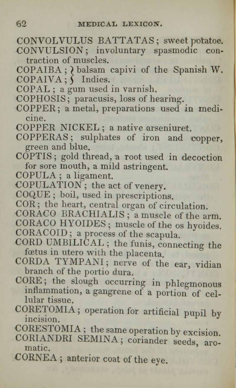 CONVOLVULUS BATTATAS ; sweet rrotatoe. CONVULSION; involuntary spasmodic con- traction of muscles. COPAIBA ; ) balsam capivi of the Spanish W. COPAIVA;5 Indies. COPAL ; a gum used in varnish. COPHOSIS; paracusis, loss of hearing. COPPER; a metal, preparations used in medi- cine. COPPER NICKEL ; a native arseniuret. COPPERAS; sulphates of iron and copper, green and blue. COPTIS ; gold thread, a root used in decoction for sore mouth, a mild astringent COPULA ; a ligament. COPULATION ; the act of venery. COQUE ; boil, used in prescriptions. COR; the heart, central organ of circulation CORACO BRACHIALIS ; a muscle of the arm CORACO HYOIDES; muscle of the os hyoides. CORACOID ; a process of the scapula. CORD UMBILICAL ; the funis, connecting the foetus in utero with the placenta CORDA TYMPANI; nerve of the ear, vidian branch of the portio dura. CORE; the slough occurring in phlegmonous inflammation, a gangrene of a portion of cel- lular tissue. CORETOMIA; operation for artificial pupil by incision. J CORESTOMIA ; the same operation bv excision CORIANDRI SEMINA; coriander seeds a^ matic. CORNEA ; anterior coat of the eye.