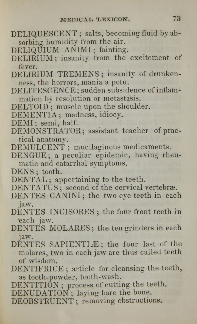 DELIQUESCENT ; salts, becoming fluid by ab- sorbing humidity from the air. DELIQUIUM ANIMI ; fainting. DELIRIUM; insanity from the excitement of fever. DELIRIUM TREMENS ; insanity of drunken- ness, the horrors, mania a potu. DELITESCENCE; sudden subsidence of inflam- mation by resolution or metastasis. DELTOID ; muscle upon the shoulder. DEMENTIA; madness, idiocy. DEMI; semi, half. DEMONSTRATOR; assistant teacher of prac- tical anatomy. DEMULCENT ; mucilaginous medicaments. DENGUE; a peculiar epidemic, having rheu- matic and catarrhal symptoms. DENS ; tooth. DENTAL ; appertaining to the teeth. DENTATUS ; second of the cervical vertebrae. DENTES CANINI; the two eye teeth in each jaw. DENTES INCISORES ; the four front teeth in 'each jaw. DENTES MOLARES; the ten grinders in each jaw. DENTES SAPIENTI^E ; the four last of the molares, two in each jaw are thus called teeth of wisdom. DENTIFRICE ; article for cleansing the teeth, as tooth-powder, tooth-wash. DENTITION ; process of cutting the teeth. DENUDATION ; laving bare the bone. DEOBSTRUENT; removing obstructions.