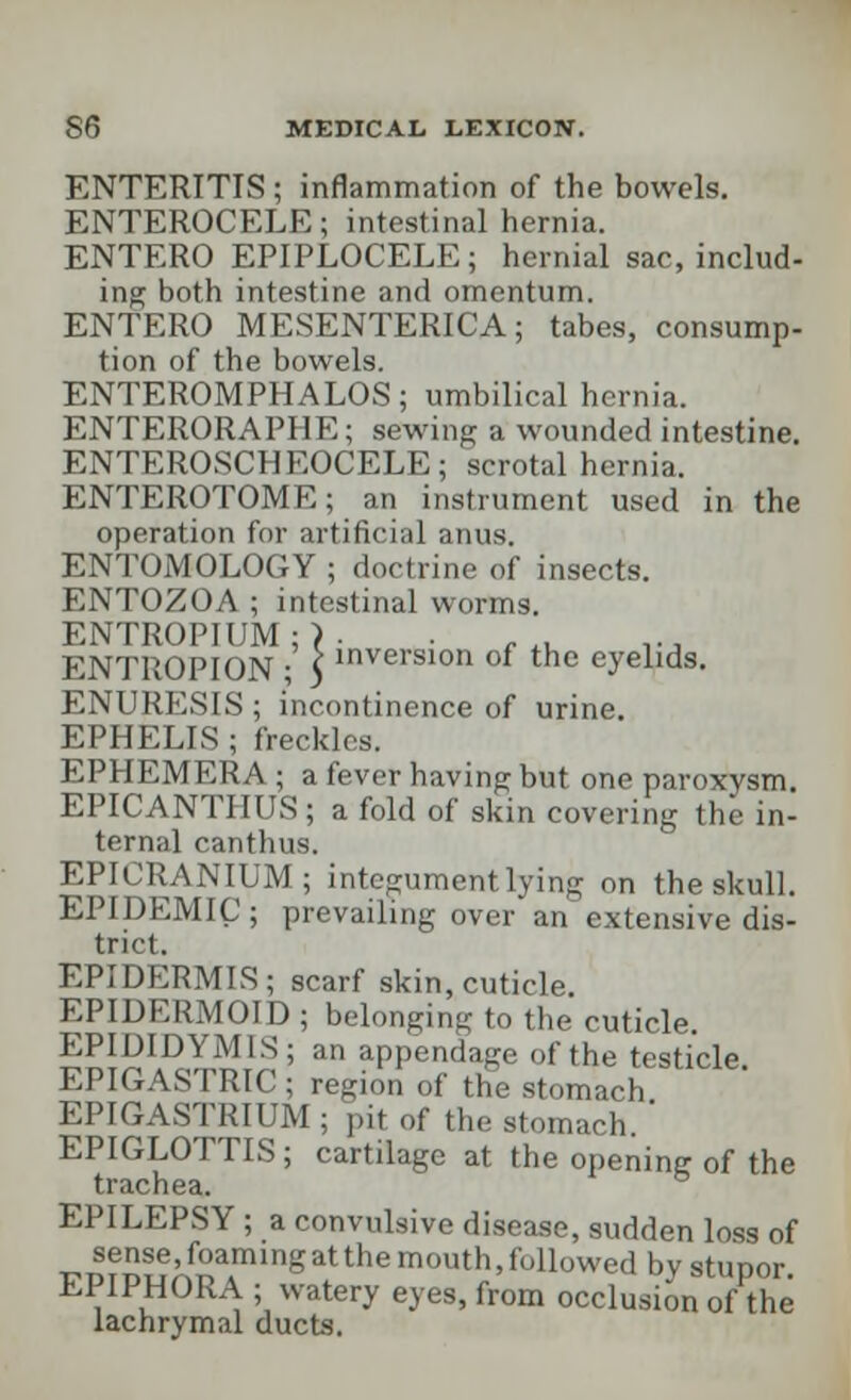 ENTERITIS ; inflammation of the bowels. ENTEROCELE; intestinal hernia. ENTERO EPIPLOCELE ; hernial sac, includ- ing both intestine and omentum. ENTERO MESENTERICA; tabes, consump- tion of the bowels. ENTEROMPHALOS; umbilical hernia. ENTERORAPHE; sewing a wounded intestine. ENTEROSCHEOCELE; scrotal hernia. ENTEROTOME; an instrument used in the operation for artificial anus, ENTOMOLOGY ; doctrine of insects. ENTOZOA ; intestinal worms. ENTROPIUM ; > • p;NTPvOPION • ) inversion of the eyelids. ENURESIS ; incontinence of urine. EPHELIS ; freckles. EPHEMERA ; a fever having but one paroxysm. EPICANTHUS ; a fold of skin covering the in- tern;)! canthus. EPICRANIUM; integument lying on the skull. EPIDEMIC ; prevailing over an extensive dis- trict. EPIDERMIS; scarf skin, cuticle. EPIDKRMOID ; belonging to the cuticle. EPIDIDYMIS; an appendage of the testicle. EPIGASTRIC ; region of the stomach EPIGASTRIUM ; pit of the stomach. EPIGLOTTIS; cartilage at the opening of the trachea. EPILEPSY ; a convulsive disease, sudden loss of r-m^AnTingatthe mouth' flowed by stupor. EPIPHORA ; watery eyes, from occlusion of the lachrymal ducts.