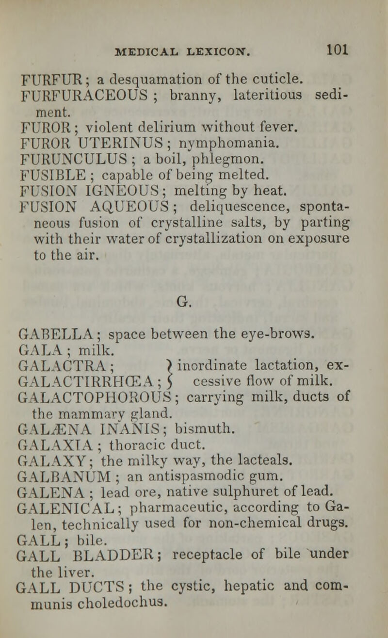 FURFUR; a desquamation of the cuticle. FURFURACEOUS ; branny, lateritious sedi- ment. FUROR; violent delirium without fever. FUROR UTERINUS; nymphomania. FURUNCULUS ; a boil, phlegmon. FUSIBLE ; capable of being melted. FUSION IGNEOUS; melting by heat. FUSION AQUEOUS; deliquescence, sponta- neous fusion of crystalline salts, by parting with their water of crystallization on exposure to the air. G. GABELLA; space between the eye-brows. GALA ; milk. GALACTRA ; > inordinate lactation, ex- GAL ACTIRRMCEA ; 5 cessive flow of milk. GALACTOPHOROUS; carrying milk, ducts of the mammavv gland. GAL/ENA INANIS; bismuth. GALAXIA ; thoracic duct. GALAXY; the milky way, the lacteals. GALBANUM ; an antispasmodic gum. GALENA ; lead ore, native sulphuret of lead. GALENICAL; pharmaceutic, according to Ga- len, technically used for non-chemical drugs. GALL; bile. GALL BLADDER; receptacle of bile under the liver. GALL DUCTS; the cystic, hepatic and com- munis choledochus.