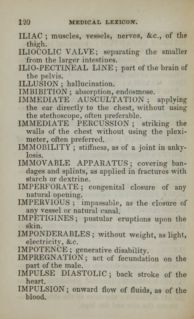 ILIAC ; muscles, vessels, nerves, &c, of the thigh. ILIOCOLIC VALVE; separating the smaller from the larger intestines. ILIO-PECTINEAL LINE; part of the brain of the pelvis. ILLUSION ; hallucination. IMBIBITION; absorption, endosmose. IMMEDIATE AUSCULTATION ; applying the ear directly to the chest, without using the stethoscope, often preferable. IMMEDIATE PERCUSSION ; striking the walls of the chest without using the plexi- meter, often preferred. IMMOBILITY ; stiffness, as of a joint in anky- losis. IMMOVABLE APPARATUS; covering ban- dages and splints, as applied in fractures with starch or dextrine. IMPERFORATE; congenital closure of any natural opening. IMPERVIOUS ; impassable, as the closure of any vessel or natural canal. IMPETIGINES; pustular eruptions upon the skin. IMPONDERABLES ; without weight, as light, electricity, &c. IMPOTENCE ; generative disability. IMPREGNATION; act of fecundation on the part of the male. IMPULSE DIASTOLIC ; back stroke of the heart. IMPULSION; onward flow of fluids, as of the blood.