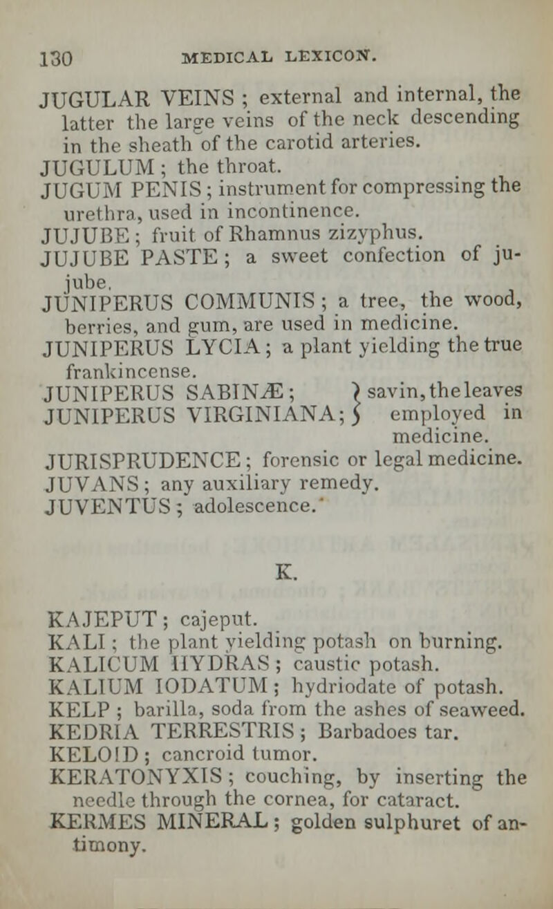 JUGULAR VEINS ; external and internal, the latter the large veins of the neck descending in the sheath'of the carotid arteries. JUGULUM; the throat. JUGUM PENIS; instrument for compressing the urethra, used in incontinence. JUJUBE ; fruit, of Rhamnus zizyphus. JUJUBE PASTE ; a sweet confection of ju- jube. JUNIPERUS COMMUNIS ; a tree, the wood, berries, and gum, are used in medicine. JUNIPERUS LYCIA; a plant yielding the true frankincense. JUNIPERUS SABIN^E; ) savin, the leaves JUNIPERUS VIRGINIANA; 5 employed in medicine. JURISPRUDENCE; forensic or legal medicine. JUVANS; any auxiliary remedy. JUVENTUS; adolescence. K. KAJEPUT; cajeput. KALI : the plant yielding potash on burning. KALICUM HYDRAS; caustic potash. KALIUM IODATUM ; hydriodate of potash. KELP ; barilla, soda from the ashes of seaweed. KEDRIA TERRESTRIS ; Barbadoes tar. KELOID; cancroid tumor. KERATONYXIS; couching, by inserting the needle through the cornea, for cataract. KERMES MINERAL; golden sulphuret of an- timony.