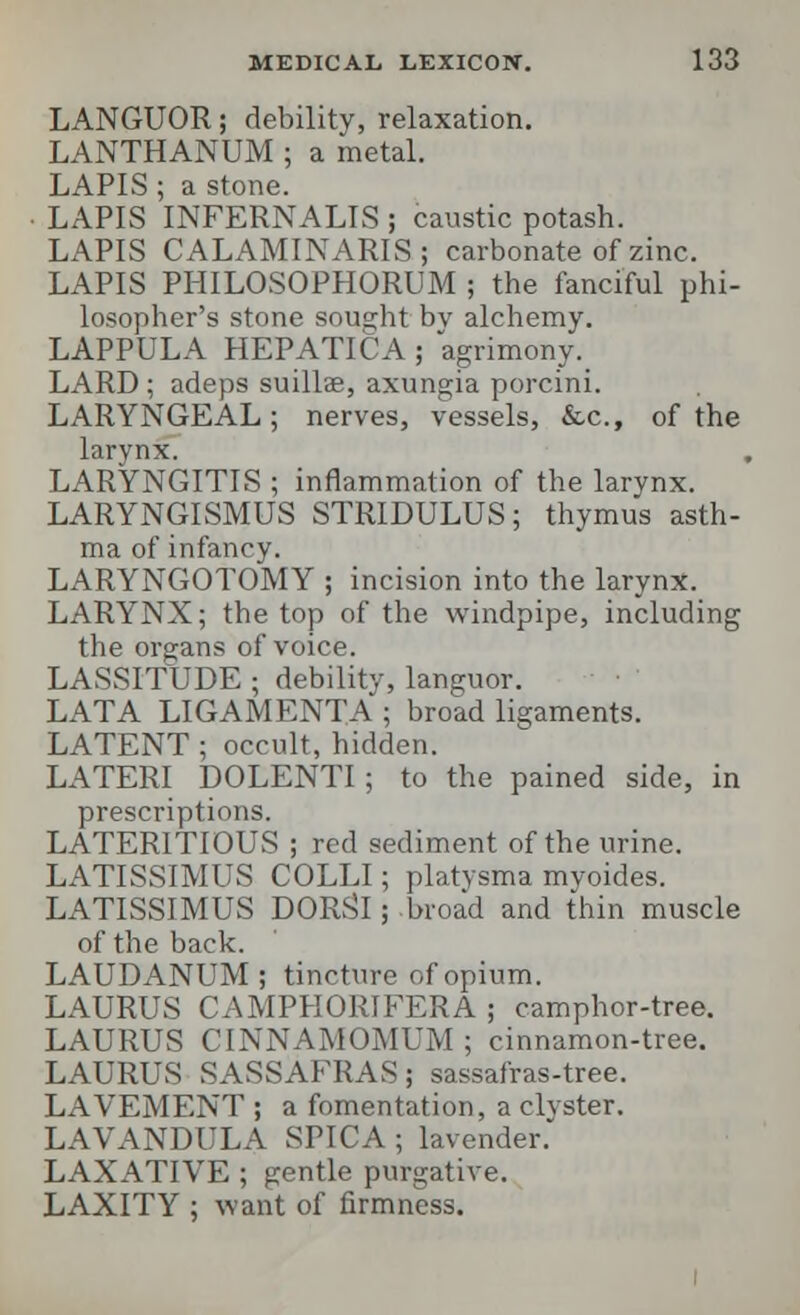 LANGUOR; debility, relaxation. LANTHANUM ; a metal. LAPIS ■ a stone LAPIS INFERNALIS ; caustic potash. LAPIS CALAMINARIS; carbonate of zinc. LAPIS PHILOSOPHORUM ; the fanciful phi- losopher's stone sought bv alchemy. LAPPULA HEPATIC A ; agrimony. LARD ; adeps suillae, axungia porcini. LARYNGEAL; nerves, vessels, &c, of the larynx! LARYNGITIS ; inflammation of the larynx. LARYNGISMUS STRIDULUS; thymus asth- ma of infancy. LARYNGOTOMY ; incision into the larynx. LARYNX; the top of the windpipe, including the organs of voice. LASSITUDE ; debility, languor. LATA LIGAMENTA ; broad ligaments. LATENT ; occult, hidden. LATERI DOLENTI; to the pained side, in prescriptions. LATERITIOUS ; red sediment of the urine. LATISSIMUS COLLI; platysma myoides. LATISSIMUS DORSI; broad and thin muscle of the back. LAUDANUM ; tincture of opium. LAURUS CAMPHORIFERA ; camphor-tree. LAURUS CINNAMOMUM ; cinnamon-tree. LAURUS SASSAFRAS; sassafras-tree. LAVEMENT ; a fomentation, a clyster. LAVANDULA SPICA ; lavender. LAXATIVE ; gentle purgative. LAXITY ; want of firmness.