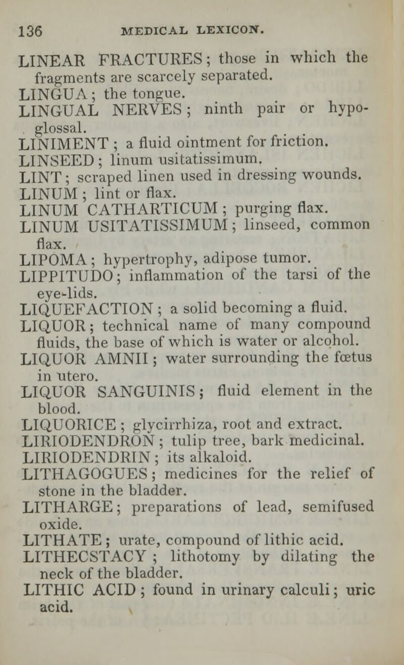 LINEAR FRACTURES; those in which the fragments are scarcely separated. LINGUA; the tongue. LINGUAL NERVES; ninth pair or hypo- glossal. LINIMENT ; a fluid ointment for friction. LINSEED; linum usitatissimum. LINT; scraped linen used in dressing wounds. LINUM ; lint or flax. LINUM CATHARTICUM ; purging flax. LINUM USITATISSIMUM; linseed, common flax. LIPOMA; hypertrophy, adipose tumor. LIPPITUDO; inflammation of the tarsi of the eyelids. LIQUEFACTION ; a solid becoming a fluid. LIQUOR; technical name of many compound fluids, the base of which is water or alcohol. LIQUOR AMNII; water surrounding the foetus in titero. LIQUOR SANGUINIS; fluid element in the blood. LIQUORICE ; glycirrhiza, root and extract. LIRIODENDRON ; tulip tree, bark medicinal. LIRIODENDRIN; its alkaloid. LITHAGOGUES; medicines for the relief of stone in the bladder. LITHARGE; preparations of lead, semifused oxide. LITHATE; urate, compound of lithic acid. LITHECSTACY ; lithotomy by dilating the neck of the bladder. LITHIC ACID ; found in urinary calculi; uric acid.