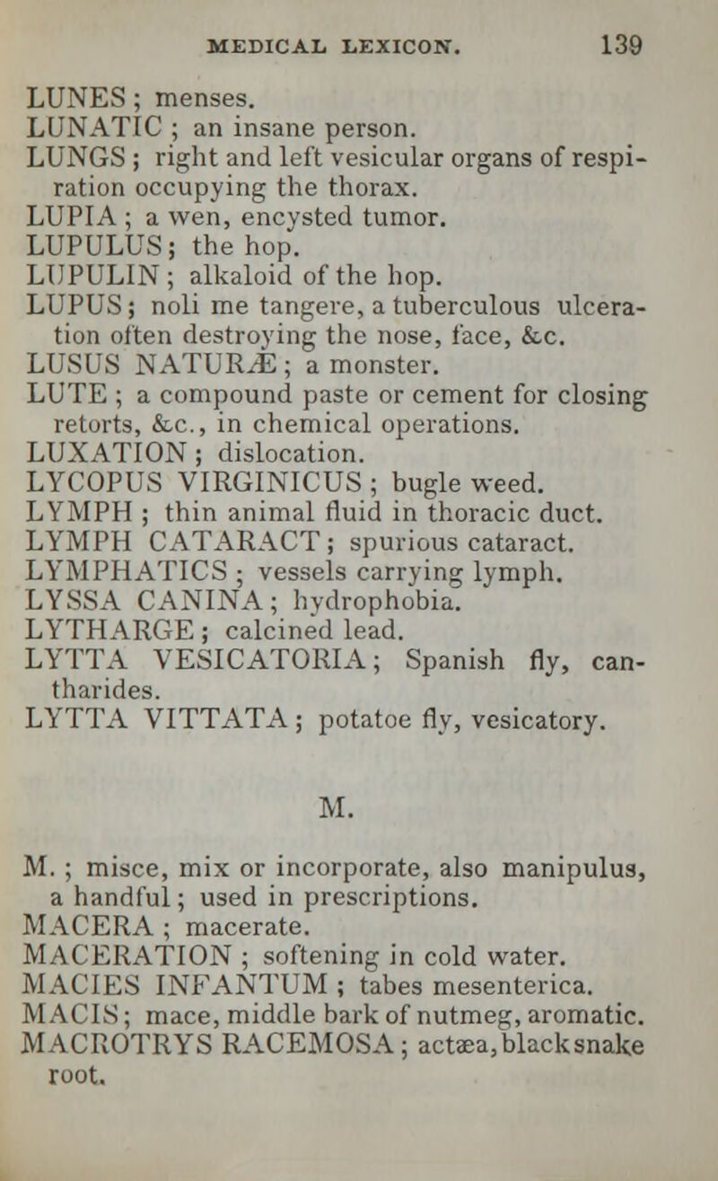 LUNES; menses. LUNATIC ; an insane person. LUNGS ; right and left vesicular organs of respi- ration occupying the thorax. LUPIA ; a wen, encysted tumor. LUPULUS; the hop. LUPULIN; alkaloid of the hop. LUPUS; noli me tangere, a tuberculous ulcera- tion often destroying the nose, face, &c. LUSUS NATURAE; a monster. LUTE ; a compound paste or cement for closing retorts, &c, in chemical operations. LUXATION; dislocation. LYCOPUS VIRGINICUS ; bugle weed. LYMPH ; thin animal fluid in thoracic duct. LYMPH CATARACT; spurious cataract. LYMPHATICS ; vessels carrying lymph. LYSSA CANINA; hydrophobia. LYTHARGE; calcined lead. LYTTA VESICATORIA; Spanish fly, can- tharides. LYTTA VITTATA ; potatoe fly, vesicatory. M. M. ; misce, mix or incorporate, also manipulus, a handful; used in prescriptions. MACERA ; macerate. MACERATION ; softening in cold water. MACTES INFANTUM ; tabes mesenterica. M ACIS; mace, middle bark of nutmeg, aromatic. MACROTRYS RACEMOSA; actaea, black snake root.