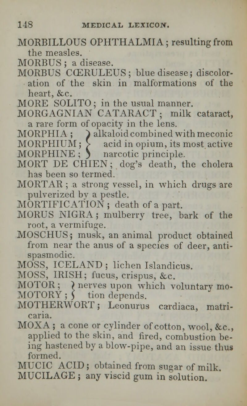 MORBILLOUS OPHTHALMIA; resulting from the measles. MORBUS; a disease. MORBUS CCERULEUS; blue disease; discolor- ation of the skin in malformations of the heart, &c. MORE SOLITO ; in the usual manner. MORGAGNIAN CATARACT; milk cataract, a rare form of opacity in the lens. MORPHIA ; ~) alkaloid combined with meconic MORPHIUM; > acid in opium, its most active MORPHINE ; ) narcotic principle. MORT DE CHIEN; dog's death, the cholera has been so termed. MORTAR ; a strong vessel, in which drugs are pulverized bv a pestle. MORTIFICATION ; death of a part. MORUS NIGRA; mulberry tree, bark of the root, a vermifuge. MOSCHUS; musk, an animal product obtained from near the anus of a species of deer, anti- spasmodic. MOSS, ICELAND ; lichen Islandicus. MOSS, IRISH; fucus, crispus, &c. MOTOR ; > nerves upon which voluntary mo- MOTORY ; 5 tion depends. MOTHERWORT; Leonurus cardiaca, matri- caria. MOXA ; a cone or cylinder of cotton, wool, &c, applied to the skin, and fired, combustion be- ing hastened by a blow-pipe, and an issue thus formed. MUCIC ACID; obtained from sugar of milk. MUCILAGE ; any viscid gum in solution.