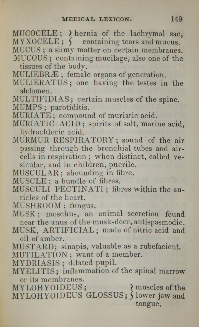 MUCOCELE ; > hernia of the lachrymal sac, MYXOCELE ; 5 containing tears and mucus. MUCUS ; a slimy matter on certain membranes. MUCOUS; containing mucilage, also one of the tissues of the body. MULIEBRiE ; female organs of generation. MULIERATUS; one having the testes in the abdomen. MULTIFIDIAS ; certain muscles of the spine. MUMPS ; parotiditis. MURIATE ; compound of muriatic acid. MURIATIC ACID; spirits of salt, marine acid, hydrochloric acid. MURMUR RESPIRATORY; sound of the air passing through the bronchial tubes and air- cells in respiration ; when distinct, called ve- sicular, and in children, puerile. MUSCULAR; abounding in fibre. MUSCLE ; a bundle of fibres. MUSCULI PECTINATI; fibres within the au- ricles of the heart. MUSHROOM ; fungus. MUSK; moschus, an animal secretion found near the anus of the musk-deer, antispasmodic. MUSK, ARTIFICIAL; made of nitric acid and oil of amber. MUSTARD; sinapis, valuable as a rubefacient. MUTILATION ; want of a member. MYDRIASIS ; dilated pupil. MYELITIS; inflammation of the spinal marrow or its membranes. M YLOHYOIDEUS ; \ muscles of the MYLOHYOIDEUS GLOSSUS; ) lower jaw and tongue.