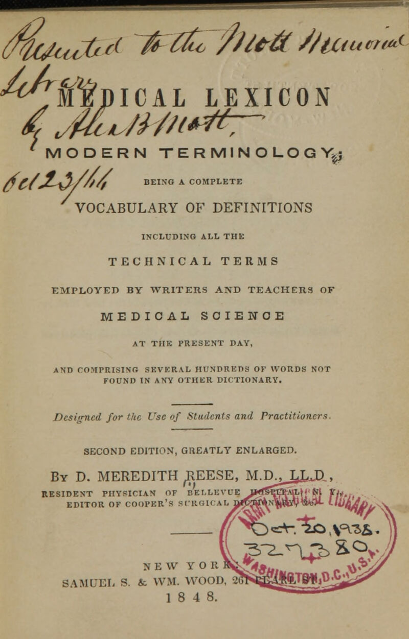 ^Tfl'niCAL LEXICON ^Mi'/Mt**', MODERN TERMINOLOGY^ AC/jL~^l///fy BEING A COMPLETE VOCABULARY OF DEFINITIONS INCLUDING ALL THE TECHNICAL TERMS EMPLOYED BY WRITERS AND TEACHERS OF MEDICAL SCIENCE AT THE PRESENT DAY, AND COMPRISING SEVERAL HUNDREDS OF WORDS NOT FOUND IN ANY OTHER DICTIONARY. Designed for the Use of Students and Practitioners. SECOND EDITION, GREATLY ENLARGED. By D. MEREDITH ^REESE, M.p^LJUD,, RESIDENT PHYSICIAN OF EfELLBVUE, jnrt&%ftx£,\[' H\ EDITOR OF COOPER'S SURGICAL NEW Y O R SAMUEL S. & VVM. WOOD 18 4 8.