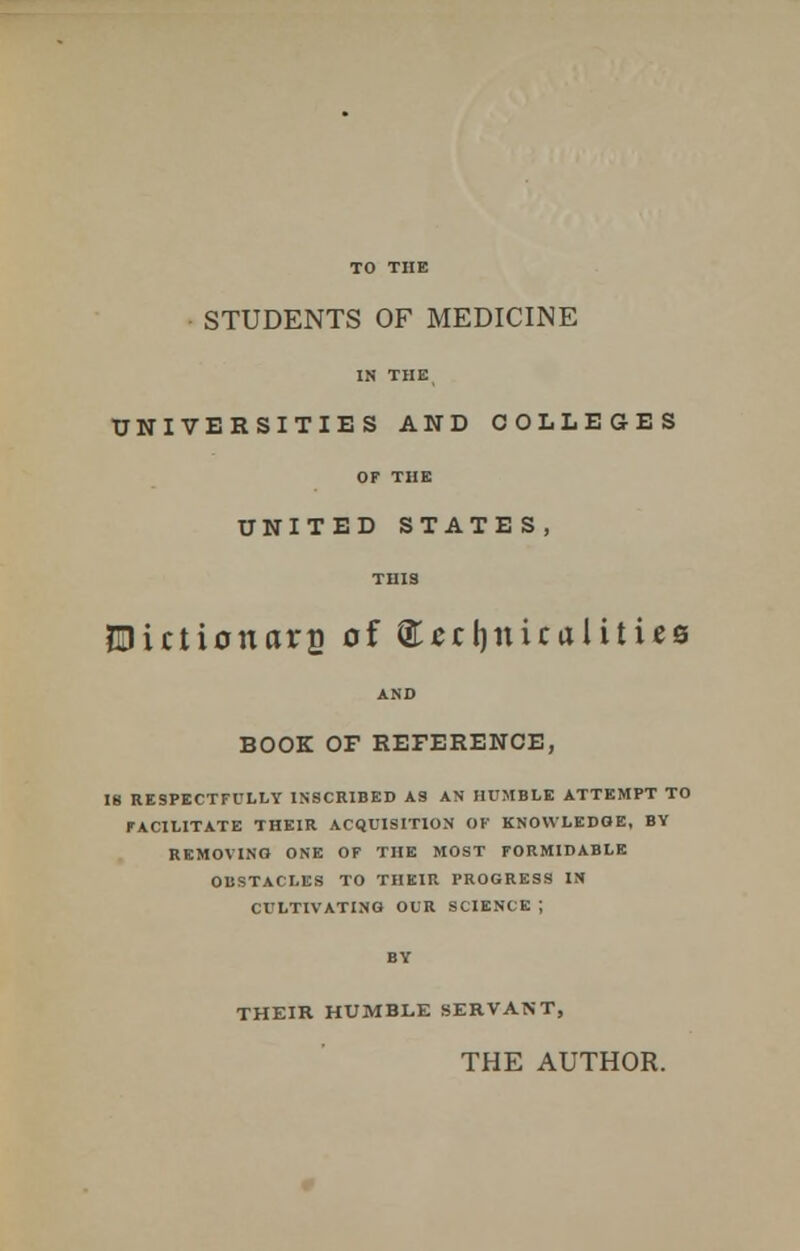 TO THE STUDENTS OF MEDICINE IN THE, UNIVERSITIES AND COLLEGES OF THE UNITED STATES, THIS EDictionars of technicalities AND BOOK OF REFERENCE, IB RESPECTFULLY INSCRIBED AS AN HUMBLE ATTEMPT TO FACILITATE THEIR ACQUISITION OF KNOWLEDGE, BY REMOVING ONE OF THE MOST FORMIDABLE OBSTACLES TO THEIR PROGRESS IN CULTIVATING OUR SCIENCE ; BY THEIR HUMBLE SERVANT, THE AUTHOR.