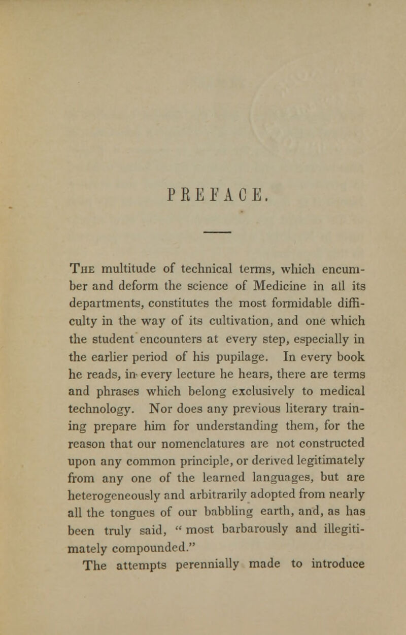 PREFACE, The multitude of technical terms, which encum- ber and deform the science of Medicine in all its departments, constitutes the most formidable diffi- culty in the way of its cultivation, and one which the student encounters at every step, especially in the earlier period of his pupilage. In every book he reads, in- every lecture he hears, there are terms and phrases which belong exclusively to medical technology. Nor does any previous literary train- ing prepare him for understanding them, for the reason that our nomenclatures are not constructed upon any common principle, or derived legitimately from any one of the learned languages, but are heterogeneously and arbitrarily adopted from nearly all the tongues of our babbling earth, and, as has been truly said,  most barbarously and illegiti- mately compounded. The attempts perennially made to introduce