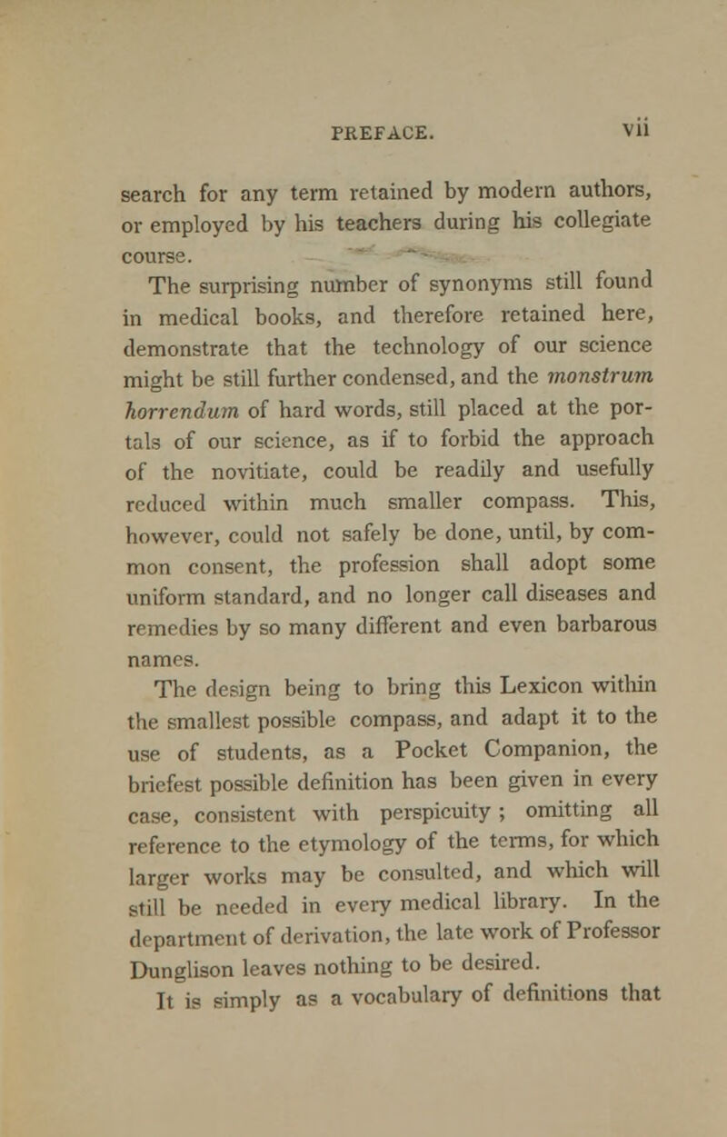 PREFACE. VU search for any term retained by modern authors, or employed by his teachers during his collegiate course. The surprising number of synonyms still found in medical books, and therefore retained here, demonstrate that the technology of our science might be still further condensed, and the monstrum horrendum of hard words, still placed at the por- tals of our science, as if to forbid the approach of the novitiate, could be readily and usefully reduced within much smaller compass. This, however, could not safely be done, until, by com- mon consent, the profession shall adopt some uniform standard, and no longer call diseases and remedies by so many different and even barbarous names. The design being to bring this Lexicon within the smallest possible compass, and adapt it to the use of students, as a Pocket Companion, the briefest possible definition has been given in every case, consistent with perspicuity ; omitting all reference to the etymology of the terms, for which larger works may be consulted, and which will still be needed in every medical library. In the department of derivation, the late work of Professor Dunglison leaves nothing to be desired. It is simply as a vocabulary of definitions that