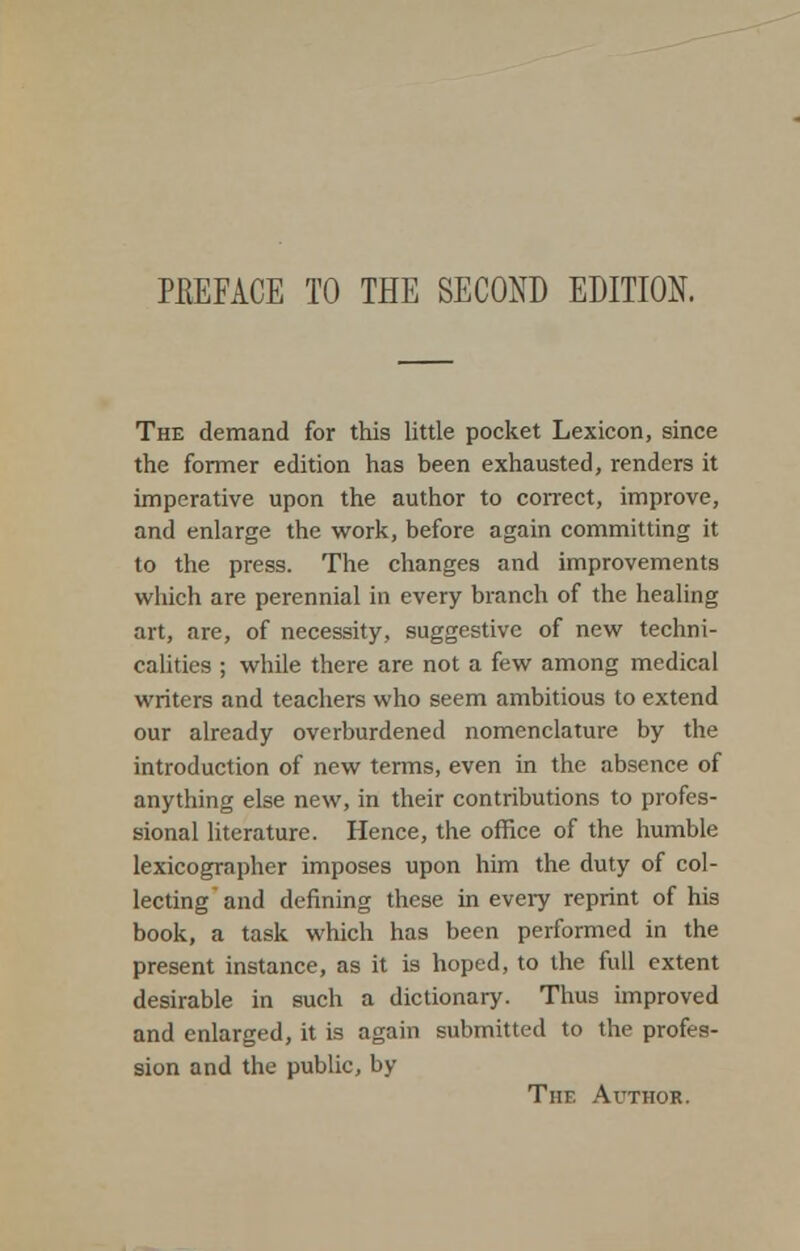 PEEFACE TO THE SECOND EDITION. The demand for this little pocket Lexicon, since the former edition has been exhausted, renders it imperative upon the author to correct, improve, and enlarge the work, before again committing it to the press. The changes and improvements which are perennial in every branch of the healing art, are, of necessity, suggestive of new techni- calities ; while there are not a few among medical writers and teachers who seem ambitious to extend our already overburdened nomenclature by the introduction of new terms, even in the absence of anything else new, in their contributions to profes- sional literature. Hence, the office of the humble lexicographer imposes upon him the duty of col- lecting and defining these in every reprint of his book, a task which has been performed in the present instance, as it is hoped, to the full extent desirable in such a dictionary. Thus improved and enlarged, it is again submitted to the profes- sion and the public, by Tiir. Author.