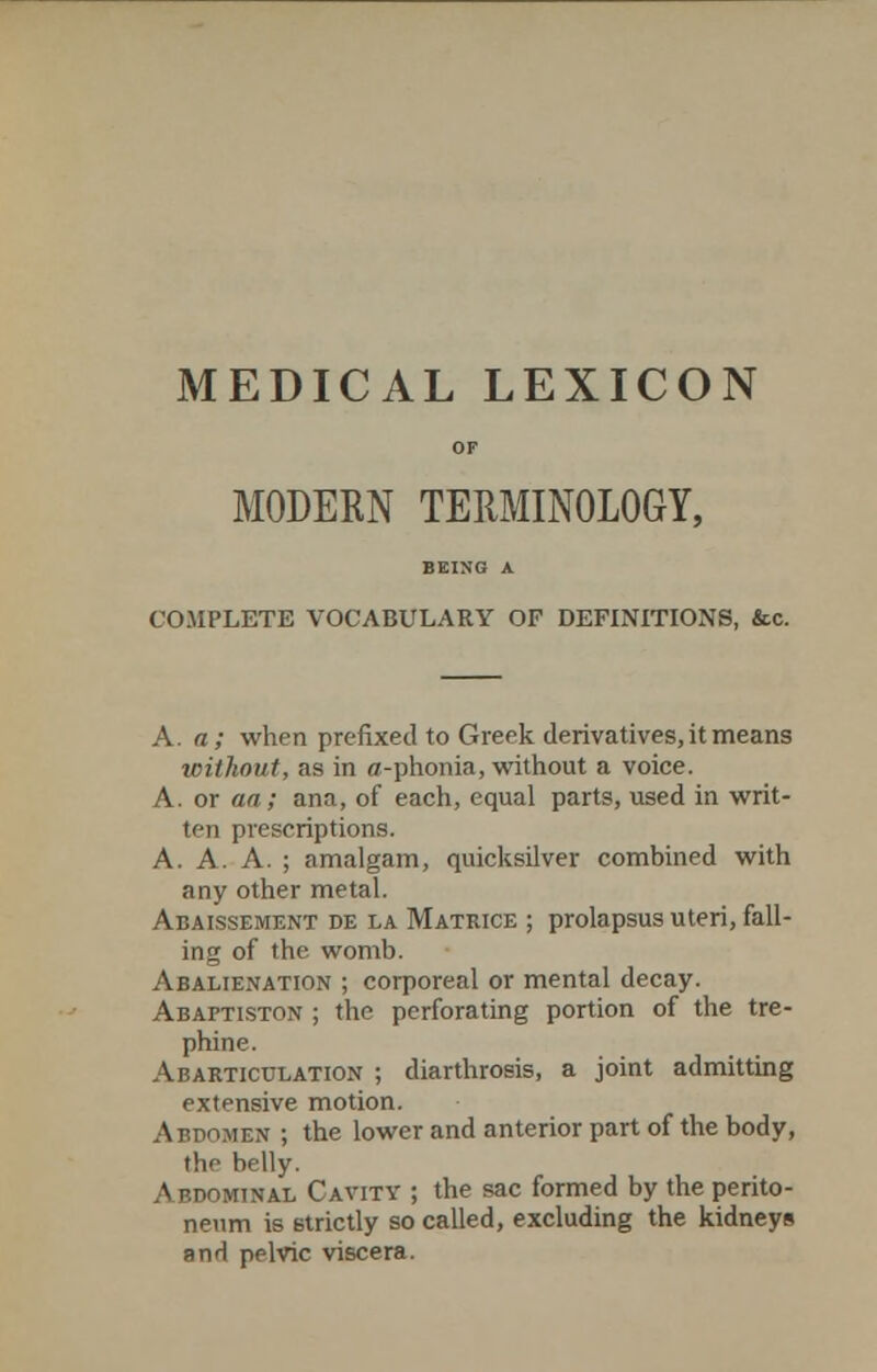 MEDICAL LEXICON OF MODERN TERMINOLOGY, BEING A COMPLETE VOCABULARY OF DEFINITIONS, &c. A. a; when prefixed to Greek derivatives, it means without, as in a-phonia, without a voice. A. or aa; ana, of each, equal parts, used in writ- ten prescriptions. A. A. A. ; amalgam, quicksilver combined with any other metal. Abaissement de la Matrice ; prolapsus uteri, fall- ing of the womb. Abalienation ; corporeal or mental decay. Abaftis-ton ; the perforating portion of the tre- phine. Abarticulation ; diarthrosis, a joint admitting extensive motion. Afdomen ; the lower and anterior part of the body, the belly. Abdominal Cavity ; the sac formed by the perito- neum is strictly so called, excluding the kidneys and pelvic viscera.