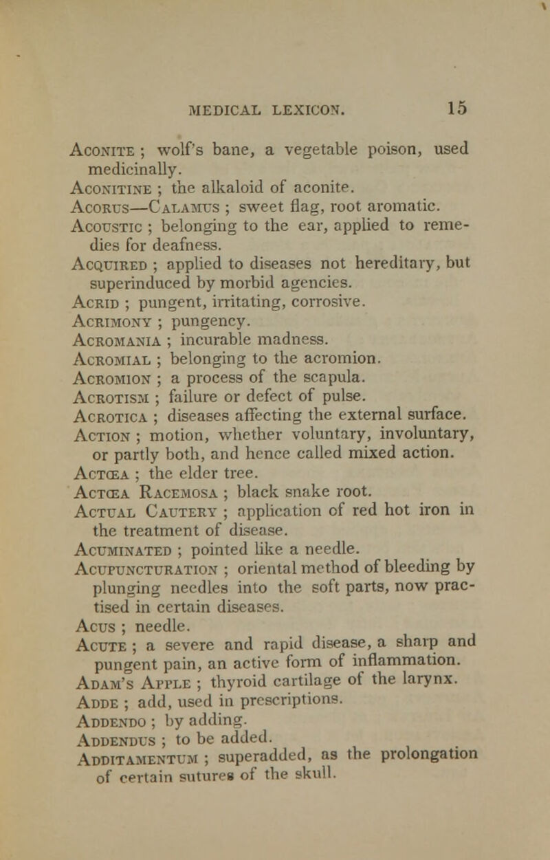 Aconite ; wolf's bane, a vegetable poison, used medicinally. Aconitine ; the alkaloid of aconite. Acorus—Calamus ; sweet flag, root aromatic. Acoustic ; belonging to the ear, applied to reme- dies for deafness. Acquired ; applied to diseases not hereditary, but superinduced by morbid agencies. Acrid ; pungent, irritating, corrosive. Acrimony ; pungency. Acromania ; incurable madness. Acromial ; belonging to the acromion. Acromion ; a process of the scapula. Acrotism ; failure or defect of pulse. Acrotica ; diseases affecting the external surface. Action ; motion, whether voluntary, involuntary, or partly both, and hence called mixed action. Actcea ; the elder tree. Actcea Racemosa ; black snake root. Actual Cautery ; application of red hot iron in the treatment of disease. Acuminated ; pointed like a needle. Acufuncturation ; oriental method of bleeding by plunging needles into the soft parts, now prac- tised in certain diseases. Acus ; needle. Acute ; a severe and rapid disease, a sharp and pungent pain, an active form of inflammation. Adam's Apple ; thyroid cartilage of the larynx. Adde ; add, used in prescriptions. Addendo ; by adding. Addendus ; to be added. Additamentum ; superadded, as the prolongation of certain sutures of the skull.