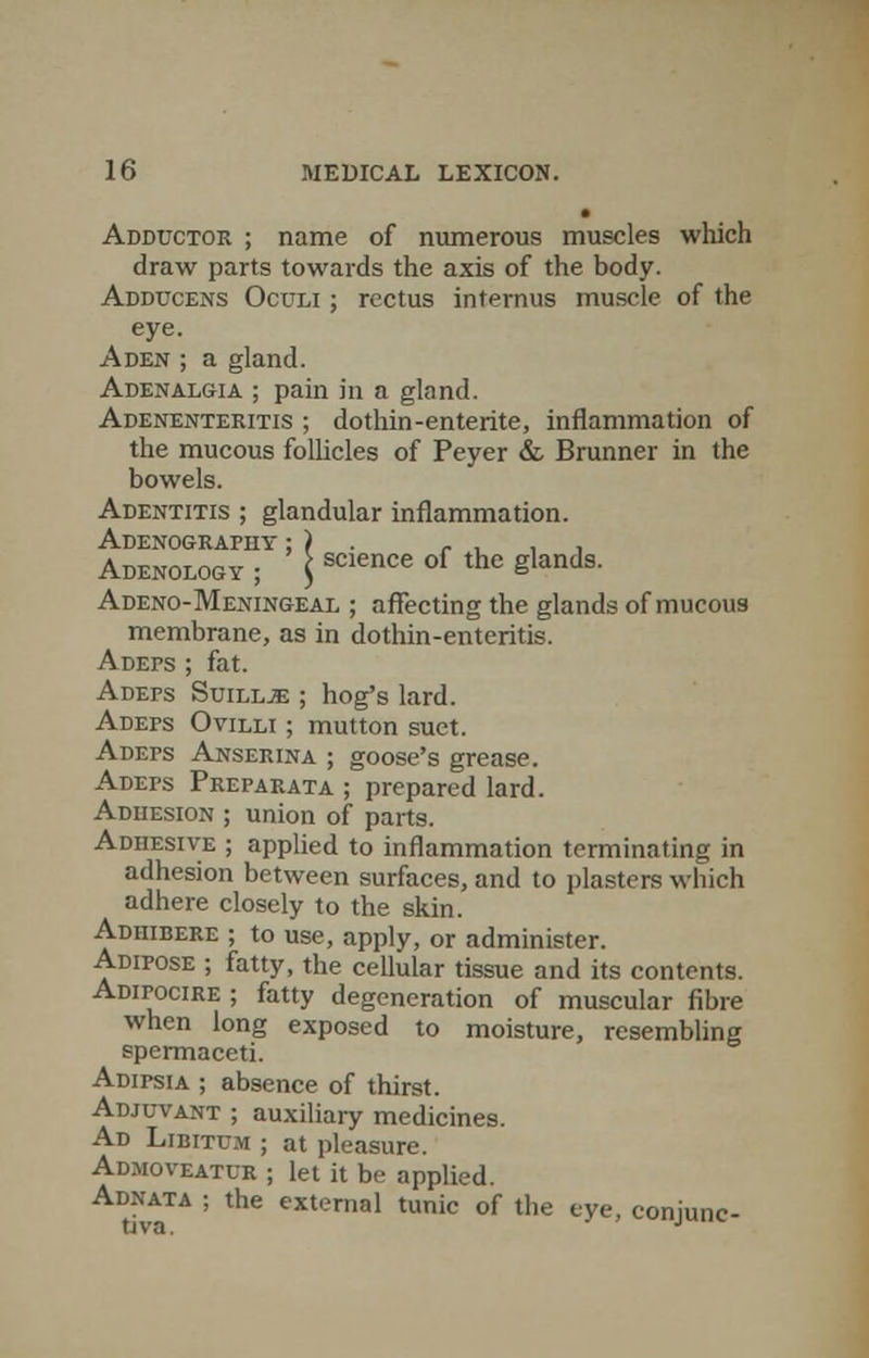 • Adductor ; name of numerous muscles which draw parts towards the axis of the body. Adducens Oculi ; rectus interims muscle of the eye. Aden ; a gland. Adenalgia ; pain in a gland. Adenenteritis ; dothin-enterite, inflammation of the mucous follicles of Peyer & Brunner in the bowels. Adentitis ; glandular inflammation. Adenography ; ) . . , , Adenology ; \ science of the glanJs' Adeno-Meningeal ; affecting the glands of mucous membrane, as in dothin-enteritis. Adeps ; fat. Adefs Suill.e: ; hog's lard. Adeps Ovilli ; mutton suet. Adeps Anserina ; goose's grease. Adeps Preparata ; prepared lard. Adhesion ; union of parts. Adhesive ; applied to inflammation terminating in adhesion between surfaces, and to plasters which adhere closely to the skin. Adhibere ; to use, apply, or administer. Adipose ; fatty, the cellular tissue and its contents. ADirociRE ; fatty degeneration of muscular fibre when long exposed to moisture, resembling spermaceti. Adipsia ; absence of thirst. Adjuvant ; auxiliary medicines. Ad Libitum ; at pleasure. Admoveatur ; let it be applied. Adnata ; the external tunic of the eye, conjunc-