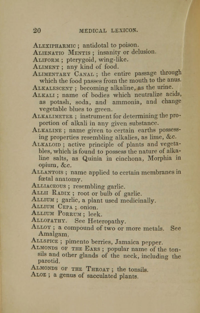 Alexipharmic ; antidotal to poison. Alienatio Mentis ; insanity or delusion. Aliform ; pterygoid, wing-lake. Aliment ; any kind of food. Alimentary Canal ; the entire passage through which the food passes from the mouth to the anus. Alkalescent ; becoming alkaline, as the urine. Alkali ; name of bodies which neutralize acids, as potash, soda, and ammonia, and change vegetable blues to green. Alkalimeter ; instrument for determining the pro- portion of alkali in any given substance. Alkaline ; name given to certain earths possess- ing properties resembling alkalies, as lime, &c. Alkaloid ; active principle of plants and vegeta- bles, which is found to possess the nature of alka- line salts, as Quinia in cinchona, Morphia in opium, &c. Allantois ; name applied to certain membranes in foetal anatomy. Alliaceous ; resembling garlic. Allii Radix ; root or bulb of garlic. Allium ; garlic, a plant used medicinally. Allium Cepa ; onion. Allium Porrum ; leek. Allopathy. See Heteropathy. Alloy ; a compound of two or more metals. See Amalgam. Allspice ; pimento berries, Jamaica pepper. Almonds of the Ears ; popular name of the ton- sils and other glands of the neck, including the parotid. Almonds of the Throat ; the tonsils. Aloe ; a genus of sacculated plants.