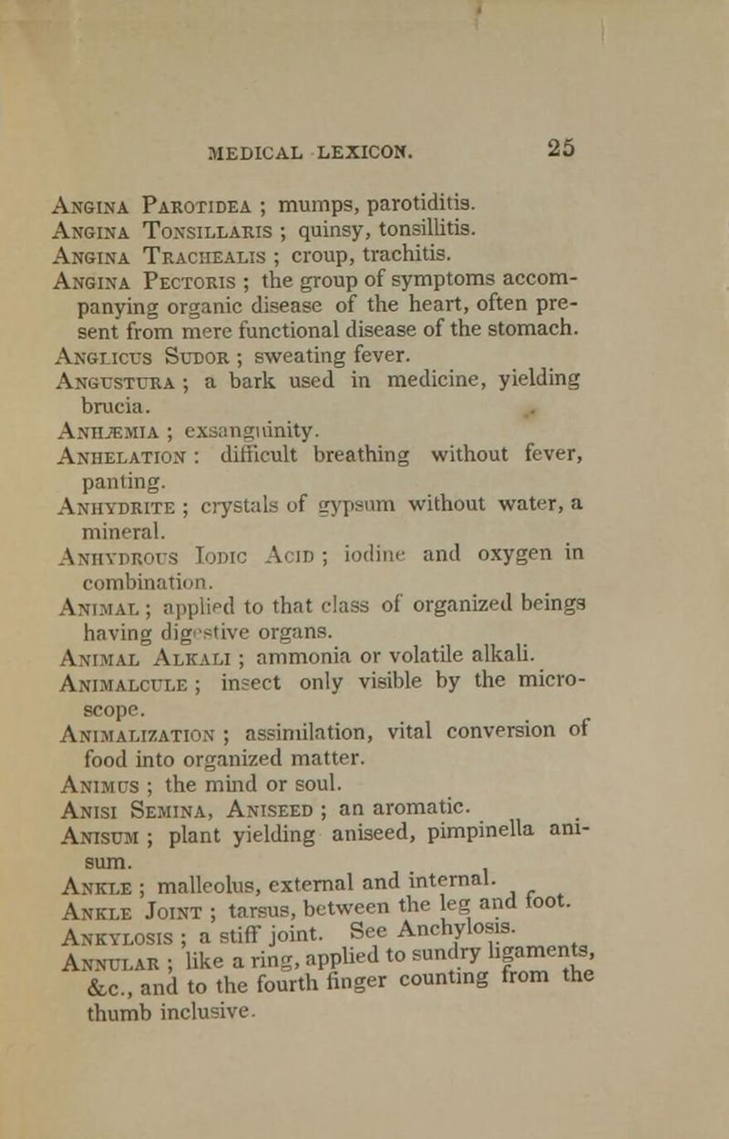 Angina Parotidea ; mumps, parotiditis. Angina Tonsillaris ; quinsy, tonsillitis. Angina Traciiealis ; croup, trachitis. Angina Pectoris ; the group of symptoms accom- panying organic disease of the heart, often pre- sent from mere functional disease of the stomach. Anglicus Sudor ; sweating fever. Angustura ; a bark used in medicine, yielding brucia. Anhjemia ; exsanguinity. Anhelation : ditiicult breathing without fever, panting. Anhydrite ; crystals of gypsum without water, a mineral. Anhydrous Iodic Acid ; iodine and oxygen in combination. Animal ; applied to that class of organized beings having digestive organs. \l Alkali ; ammonia or volatile alkali. Animalcule ; insect only visible by the micro- scope. Animalization ; assimilation, vital conversion of food into organized matter. Animus ; the mind or soul. Anisi Semina, Aniseed ; an aromatic. Anisum ; plant yielding aniseed, pimpinella ani- sum. Ankle ; malleolus, external and internal. Ankle Joint ; tarsus, between the leg and toot. Ankylosis ; a stiff joint. See Anchylosis. Annular ; like a ring, applied to sundry ligaments, &c, and to the fourth finger counting from the thumb inclusive.