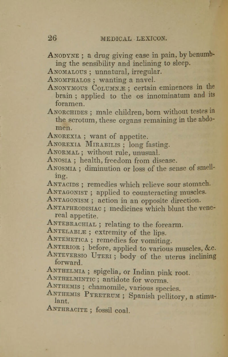 Anodyne ; a drug giving ease in pain, by benumb- ing the sensibility and inclining to sleep. Anomalous ; unnatural, irregular. Anomphalos ; wanting a navel. Anonymous Columnje ; certain eminences in the brain ; applied to the os innominatum and its foramen. Anorchides ; male children, born without testes in the scrotum, these organs remaining in the abdo- men. Anorexia ; want of appetite. Anorexia Mirabilis ; long fasting. Anormal ; without rule, unusual. Anosia ; health, freedom from disease. Anosmia ; diminution or loss of the sense of smell- ing. Antacids ; remedies which relieve sour stomach. Antagonist ; applied to counteracting muscles. Antagonism ; action in an opposite direction. Antaphrodisiac ; medicines which blunt the vene- real appetite. Antebrachial ; relating to the forearm. Antelabije ; extremity of the lips. Antemetica ; remedies for vomiting. Anterior ; before, applied to various muscles, &c. Anteversio Uteri ; body of the uterus inclining forward. Anthelmia ; spigelia, or Indian pink root. Anthelmintic ; antidote for worms. Anthemis ; chamomile, various species. Anthemis Pyretrum ; Spanish pellitory, a stimu- Anthracite ; fossil coal.