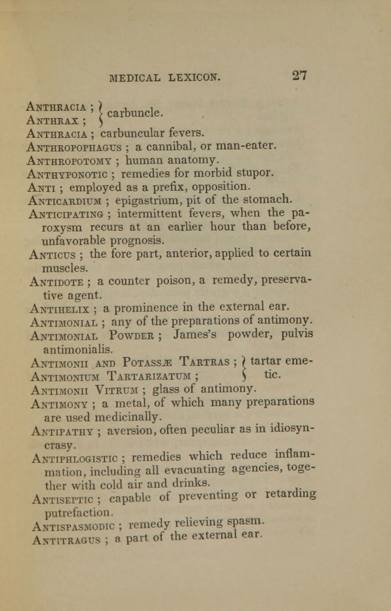 Anthracia ; > carbuncle. Anthrax ; ) Anthracia ; carbuncular fevers. Anthropophagus ; a cannibal, or man-eater. Anthrofotomy ; human anatomy. Anthyfonotic ; remedies for morbid stupor. Anti ; employed as a prefix, opposition. Anticardium ; epigastrium, pit of the stomach. Anticipating ; intermittent fevers, when the pa- roxysm recurs at an earlier hour than before, unfavorable prognosis. Anticus ; the fore part, anterior, applied to certain muscles. Antidote ; a counter poison, a remedy, preserva- tive agent. Antihelix ; a prominence in the external ear. Antimonial ; any of the preparations of antimony. Antimonial Powder ; James's powder, pulvis antimonialis. Antimonii and Potass.ze Tartras ; > tartar erne- Antimonium Tartarizatum ; ) tic. Antimonii Vitrum ; glass of antimony. Antimony ; a metal, of which many preparations are used medicinally. Antipathy ; aversion, often peculiar as in idiosyn- crasy. Antiphlogistic ; remedies which reduce inflam- mation, including all evacuating agencies, toge- ther with cold air and drinks. Antiseptic ; capable of preventing or retarding putrefaction. Antispasmodic ; remedy relieving spasm. ANTriRAcrs ; a part of the external ear.