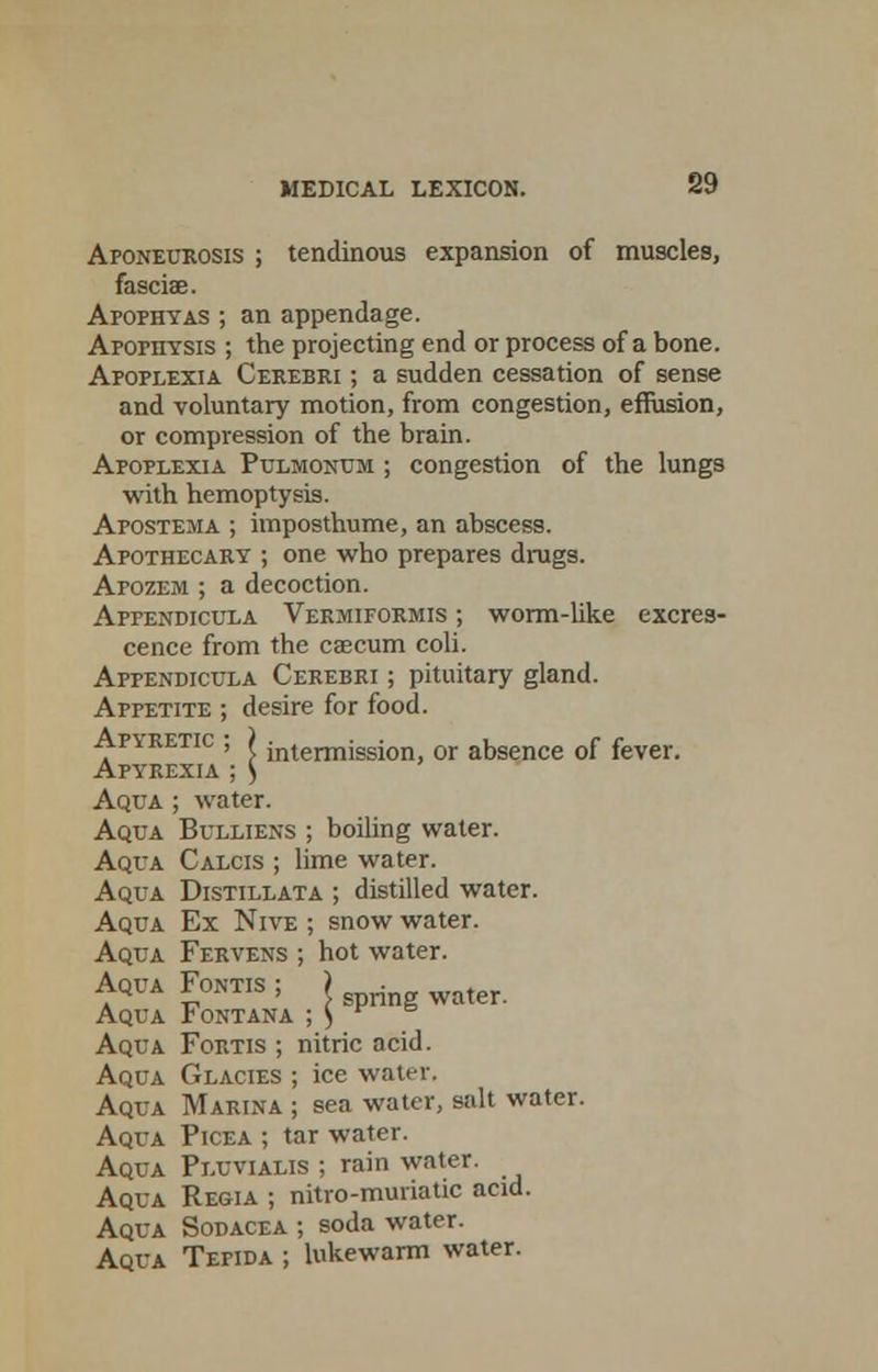 Aponeurosis ; tendinous expansion of muscles, fasciae. Apophyas ; an appendage. AporriYSis ; the projecting end or process of a bone. Apoplexia Cerebri ; a sudden cessation of sense and voluntary motion, from congestion, effusion, or compression of the brain. Apoplexia Pulmonum ; congestion of the lungs with hemoptysis. Apostema ; imposthume, an abscess. Apothecary ; one who prepares drugs. Apozem ; a decoction. Appendicula Vekmiformis ; worm-like excres- cence from the cascum coli. Appendicula Cerebri ; pituitary gland. Appetite ; desire for food. Ap\retic ; ) jntermission, or absence of fever. Apyrexia ; ) Aqua ; water. Aqua Bulliens ; boiling water. Aqua Calcis ; lime water. Aqua Distillata ; distilled water. Aqua Ex Nive ; snow water. Aqua Fervens ; hot water. Aqua Fontis ; j rf water Aqua Iontana ; ^ Aqua Fortis ; nitric acid. Aqua Glacies ; ice water. Aqua Marina ; sea water, salt water. Aqua Picea ; tar water. Aqua Pluvialis ; rain water. Aqua Regia ; nitro-muriatic acid. Aqua Sodacea ; soda water. Aqua Tefida ; lukewarm water.