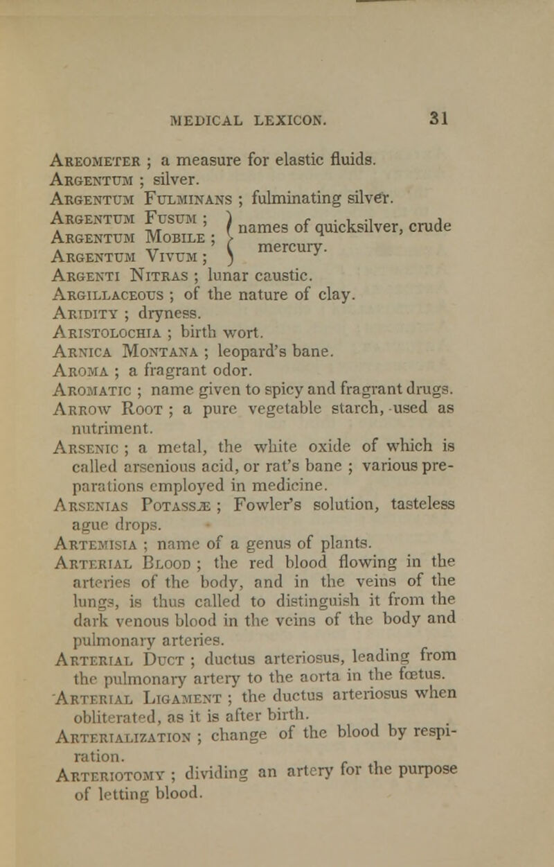 Areometer ; a measure for elastic fluids. Argentum ; silver. Argentum Fulminans ; fulminating silver. Argentum Fusum ; J nameg f icksilverj crude Argenttjm Mobile ; > mercurv Argenttjm Vivtjm ; ) ^' Argenti Nitras ; lunar caustic. Argillaceous ; of the nature of clay. Aridity ; dryness. Aristolochia ; birth wort. Arnica Montana ; leopard's bane. Aroma ; a fragrant odor. Aromatic ; name given to spicy and fragrant drugs. Arrow Root ; a pure vegetable starch, used as nutriment. Arsenic ; a metal, the white oxide of which is called aisenious acid, or rat's banc ; various pre- parations employed in medicine. Arsenias Potass-e ; Fowler's solution, tasteless ague drops. Artemisia ; name of a genus of plants. Arterial Blood ; the red blood flowing in the arteries of the body, and in the veins of the lungs, is thus called to distinguish it from the dark venous blood in the veins of the body and pulmonary arteries. Arterial Duct ; ductus arteriosus, leading from the pulmonary artery to the aorta in the foetus. Arterial Ligament ; the ductus arteriosus when obliterated, as it is after birth. Aetf.riat.ization ; change of the blood by respi- ration. Arteriotomv ; dividing an artery for the purpose of letting blood.