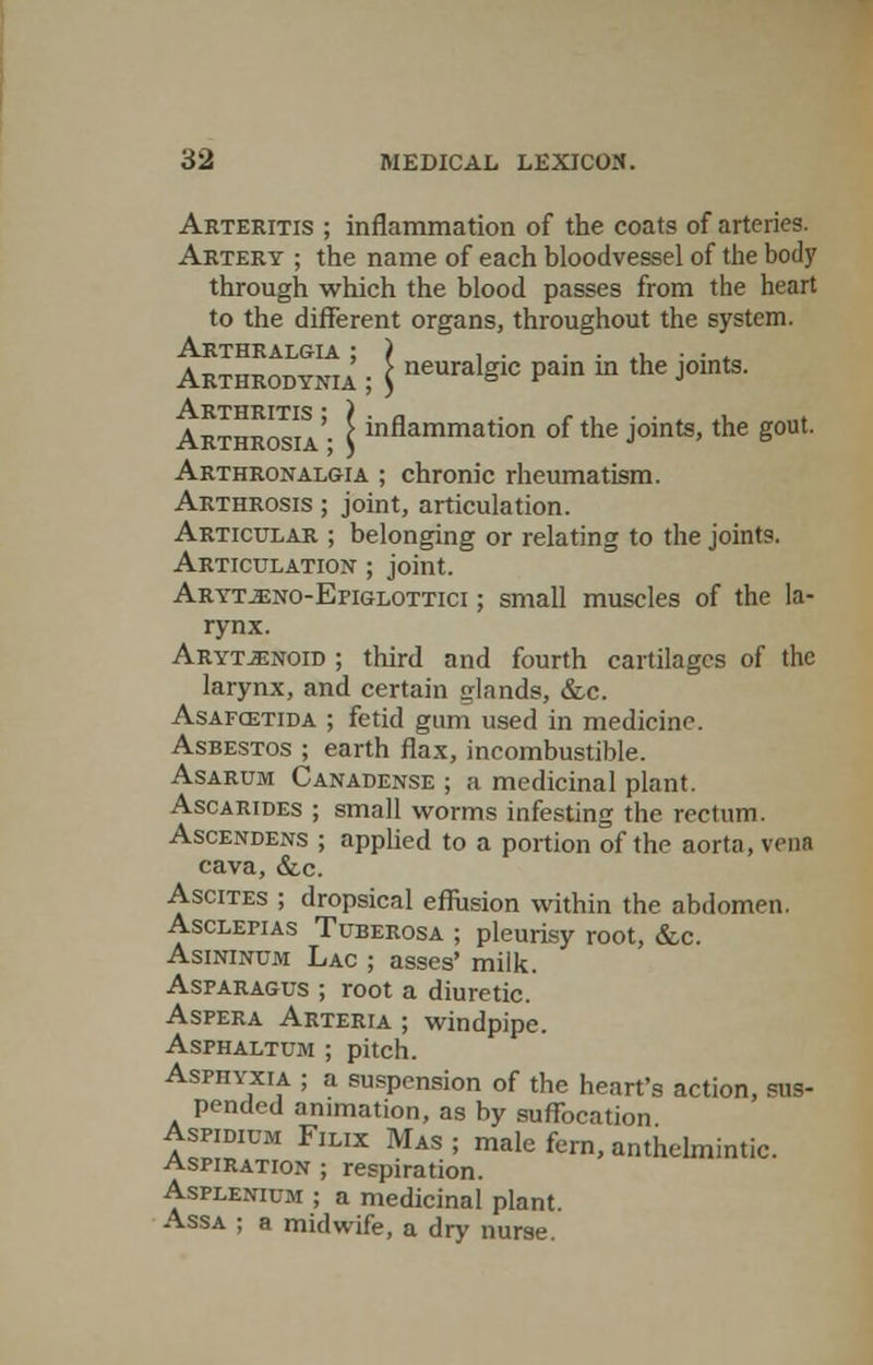 Arteritis ; inflammation of the coats of arteries. Artery ; the name of each bloodvessel of the body through which the blood passes from the heart to the different organs, throughout the system. Arthralgia ; ) , . ....... Arthrodynu ; \ neuralSlc Pam m the Joints- .A.RTTlRTT'TS * i Arthrosia'- Iinflammation of tne Joints.tne Sout Arthronalgia ; chronic rheumatism. Arthrosis ; joint, articulation. Articular ; belonging or relating to the joints. Articulation ; joint. Aryt.eno-Epiglottici ; small muscles of the la- rynx. Arytenoid ; third and fourth cartilages of the larynx, and certain glands, &c. Asafcetida ; fetid gum used in medicine Asbestos ; earth flax, incombustible. Asarum Canadense ; a medicinal plant. Ascarides ; small worms infesting the rectum. Ascendens ; applied to a portion of the aorta, vena cava, &c Ascites ; dropsical effusion within the abdomen. Asclepias Tuberosa ; pleurisy root, &c. Asininum Lac ; asses' milk. Asparagus ; root a diuretic. Aspera Arteria ; windpipe. Asphaltum ; pitch. Asphyxia ; a suspension of the heart's action, sus- pended animation, as by suffocation Aspidium Filix Mas ; male fern, anthelmintic. Aspiration ; respiration. Asplenium ; a medicinal plant. Assa ; a midwife, a dry nurse.