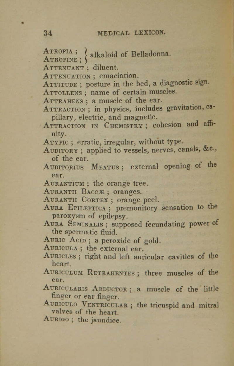 Atropia ; ) alkaloid of Belladonna. Atropine ; ) Attenuant ; diluent. Attenuation ; emaciation. Attitude ; posture in the bed, a diagnostic sign. Attollens ; name of certain muscles. Attrahens ; a muscle of the ear. Attraction ; in physics, includes gravitation, ca- pillary, electric, and magnetic. Attraction in Chemistry ; cohesion and affi- nity. Atypic ; erratic, irregular, without type. Auditory ; applied to vessels, nerves, canals, &c, of the ear. Auditorius Meatus ; external opening of the ear. Aurantium ; the orange tree. Aurantii Baccje ; oranges. Aurantii Cortex ; orange peel. Aura Epileptica ; premonitory sensation to the paroxysm of epilepsy. Aura Seminalis ; supposed fecundating power of the spermatic fluid. Auric Acid ; a peroxide of gold. Auricula ; the external ear. Auricles ; right and left auricular cavities of the heart. Auriculum Retraiientes ; three muscles of the ear. Auricularis Abductor ; a muscle of the little finger or ear finger. Auriculo Ventricular ; the tricuspid and mitral valves of the heart. Avrigo ; the jaundice