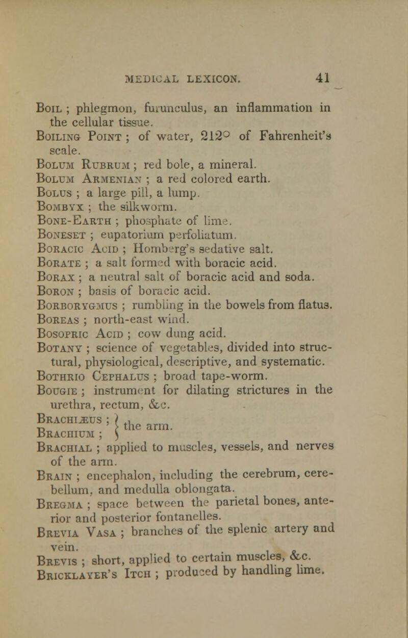 Boil ; phlegmon, furunculus, an inflammation in the cellular tissue. Boiling Point ; of water, 212° of Fahrenheit's scale. Bolum Rubrum ; red bole, a mineral. Boltjm Armenian ; a red colored earth. Bolus ; a large pill, a lump. Bombvx ; the silkworm. Bone-Earth ; phosphate of lime. Boneset ; eupatorium perfoliatum. Boracic Acid ; Romberg's sedative salt. Borate ; a salt formed with boracic acid. Borax ; a neutral salt of boracic acid and soda. Boron ; basis of boracic acid. Borborygmus ; rumbling in the bowels from flatus. Boreas ; north-east wind. Bosopric Acid ; cow dung acid. Botany ; science of vegetables, divided into struc- tural, physiological, descriptive, and systematic. Bothrio Cephalus ; broad tape-worm. Bougie ; instrument for dilating strictures in the urethra, rectum, &.e. Brachi^us ; ( tln „„„ ■d > the arm. BRAcniun ; ) Brachial ; applied to muscles, vessels, and nerves of the arm. Brain ; encephalon, including the cerebrum, cere- bellum, and medulla oblongata. Bregma ; space between the parietal bones, ante- rior and posterior fontanelles. Brevia Vasa ; branches of the splenic artery and Brevis ; short, applied to certain muscles, &c. Bricklayer's Itch ; produced by handling lime.