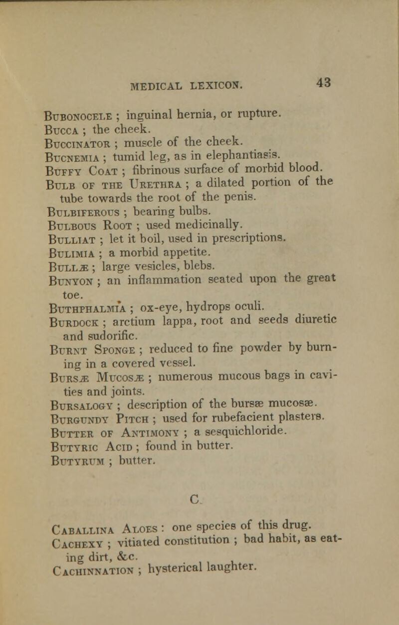 Bubonocele ; inguinal hernia, or rupture. Bucca ; the cheek. Buccinator ; muscle of the check. Bucnemia ; tumid leg, as in elephantiasis. Buffy Coat ; fibrinous surface of morbid blood. Bulb of the Urethra ; a dilated portion of the tube towards the root of the penis. Bulbiferous ; bearing bulbs. Bulbous Root ; used medicinally. Bulliat ; let it boil, used in prescriptions. Bulimia ; a morbid appetite. Bull-E; large vesicles, blebs. Bunyon ; an inflammation seated upon the great toe. Buthphalmia. ; ox-eye, hydrops oculi. Burdock ; arctium lappa, root and seeds diuretic and sudorific. Burnt Sponge ; reduced to fine powder by burn- ing in a covered vessel. Bursje Mucosae ; numerous mucous bags in cavi- ties and joints. Bursalog-y ; description of the bursre mucosae. Burgundy Pitch ; used for rubefacient plasters. Butter of Antimony ; a scsquiehloride. Butyric Acid ; found in butter. Btjtvrtjm ; butter. Caballina Aloes : one species of this drug. Cachexy ; vitiated constitution ; bad habit, as eat- ing dirt, &c. Cachinnation ; hysterical laughter.