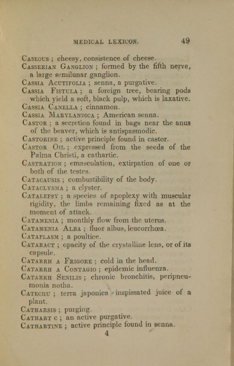 Caseous ; cheesy, consistence of cheese. Casserian Ganglion ; formed by the fifth nerve, a large semilunar ganglion. Cassia Acutifolia ; senna, a purgative. Cassia Fistula ; a foreign tree, bearing pods which yield a soft, black pulp, which is laxative. Cassia Canella ; cinnamon. Cassia Marylandica ; American senna. Castor ; a secretion found in bags near the anus of the beaver, which is antispasmodic. Castorine ; active principle found in castor. Castor Oil ; expressed from the seeds of the Paima Christi, a cathartic. Castration ; emasculation, extirpation of one or both of the testes. Catacausis ; combustibility of the body. Cataclysma ; a clyster. Catalepsy : a species of apoplexy with muscular rigidity, the limbs remaining fixed as at the moment of attack. Catamenia ; monthly flow from the uterus. Catamenia Alba; fluor albus, leucorrhcea. Cataplasm ; a poultice Cataract ; opacity of the crystalline lens, or of its capsule. Catarrh a Frigore : cold in the head. Catarrh a Contagio ; epidemic influenza. Catarrh Senilis ; chronic bronchitis, peripneu- monia notha. Catechu ; terra jnponica 'inspissated juice of a plant. Catharsis ; purging. Cathart c ; an active purgative. Cathartine ; active principle found in senna. 4