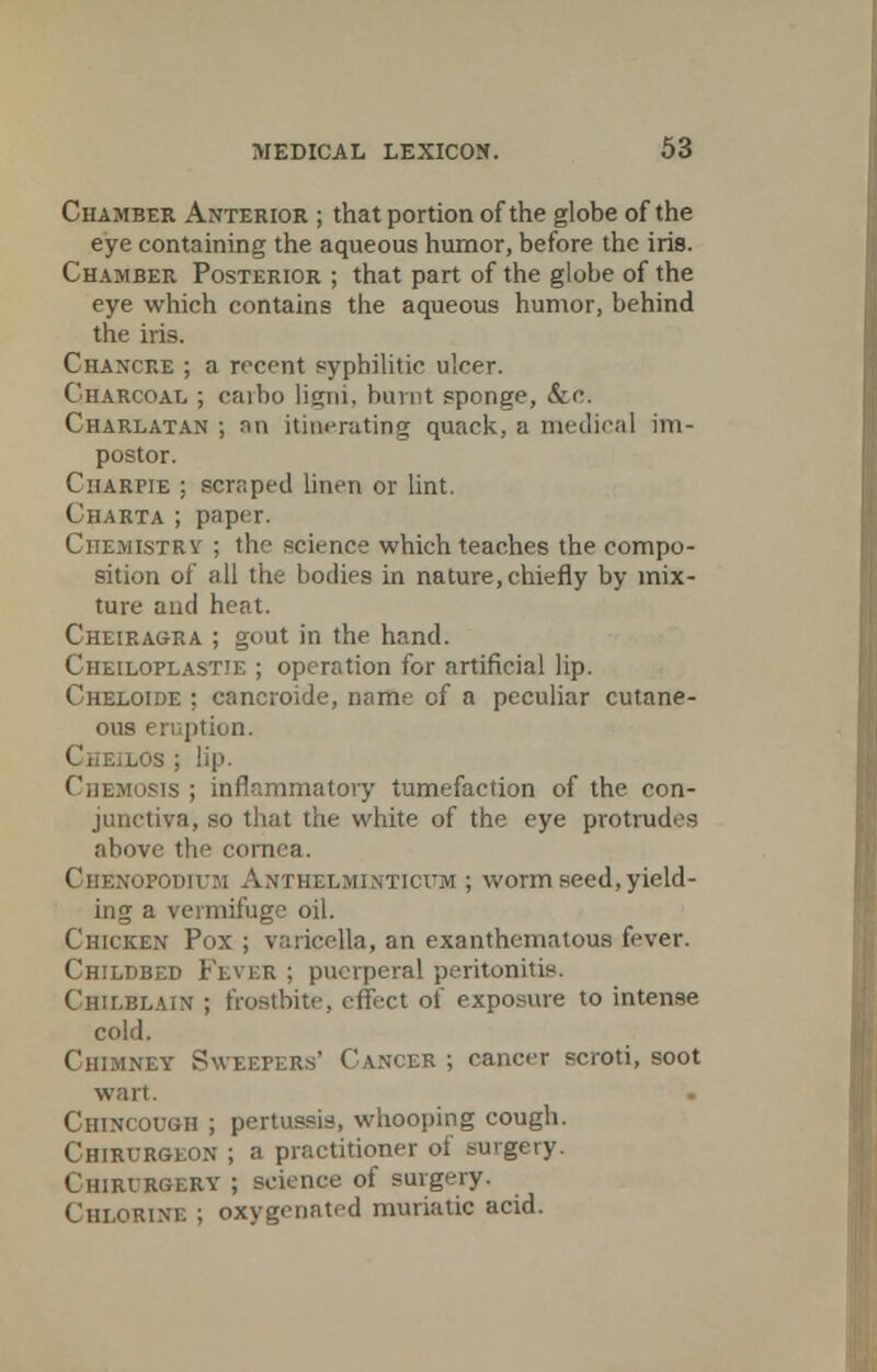 Chamber Anterior ; that portion of the globe of the eye containing the aqueous humor, before the iris. Chamber Posterior ; that part of the globe of the eye which contains the aqueous humor, behind the iris. Chancre ; ;i recent syphilitic ulcer. Charcoal ; caibo ligni. burnt sponge, &c. Charlatan ; an itinerating quack, a medical im- postor. Charpie ; scraped linen or lint. Charta ; paper. Chemistry ; the science which teaches the compo- sition of all the bodies in nature,chiefly by mix- ture and heat. Cheiragra ; gout in the hand. Cheiloplastie ; operation for artificial lip. Cheloide ; cancroide, name of a peculiar cutane- ous eruption. I ; lip. Chemosis ; inflammatory tumefaction of the. con- junctiva, so that the white of the eye protrudes above tic cornea. ■odium Anthelminticum ; worm seed, yield- ing a vermifuge oil. Chicken Pox ; varicella, an exanthemalous fever. Chiltjbed Fever ; puerperal peritonitis. Chilblain ; frostbite, effect of exposure to intense cold. Chimney Sweepers' Cancer ; cancer scroti, soot wart. CiiiNcouoii ; pertussis, whooping cough. Chirurgeon ; a practitioner of surgery. Chirurgery ; science of surgery. Chlorine ; oxygenated muriatic acid.