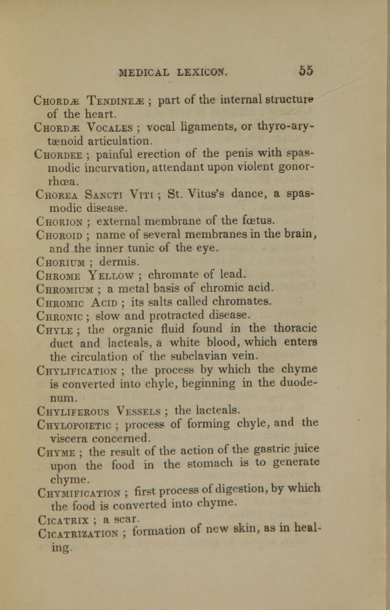 Chords TendinejE ; part of the internal structure of the heart. Chordae Vocales ; vocal ligaments, or thyroary- tenoid articulation. Chordee ; painful erection of the penis with spas- modic incurvation, attendant upon violent gonor- rhoea. Chorea Sancti Viti ; St. Vitus's dance, a spas- modic disease. Chorion ; external membrane of the foetus. Choroid ; name of several membranes in the brain, and the inner tunic of the eye. Chorium ; dermis. Chrome Yellow ; chromate of lead. Chromium ; a metal basis of chromic acid. Chromic Acid ; its salts called chromates. Chronic ; slow and protracted disease. Chyle ; the organic fluid found in the thoracic duct and lacteals, a white blood, which enters the circulation of the subclavian vein. Ciiylification ; the process by which the chyme is converted into chyle, beginning in the duode- num. Chyliferous Vessels ; the lacteals. Chylofoietic ; process of forming chyle, and the viscera concerned. Chyme ; the result of the action of the gastric juice upon the food in the stomach is to generate chyme. . Chymification ; first process of digestion, by which the food is converted into chyme. Cicatrix ; a scar. . Cicatrization ; formation of new skin, as in heal- ing.