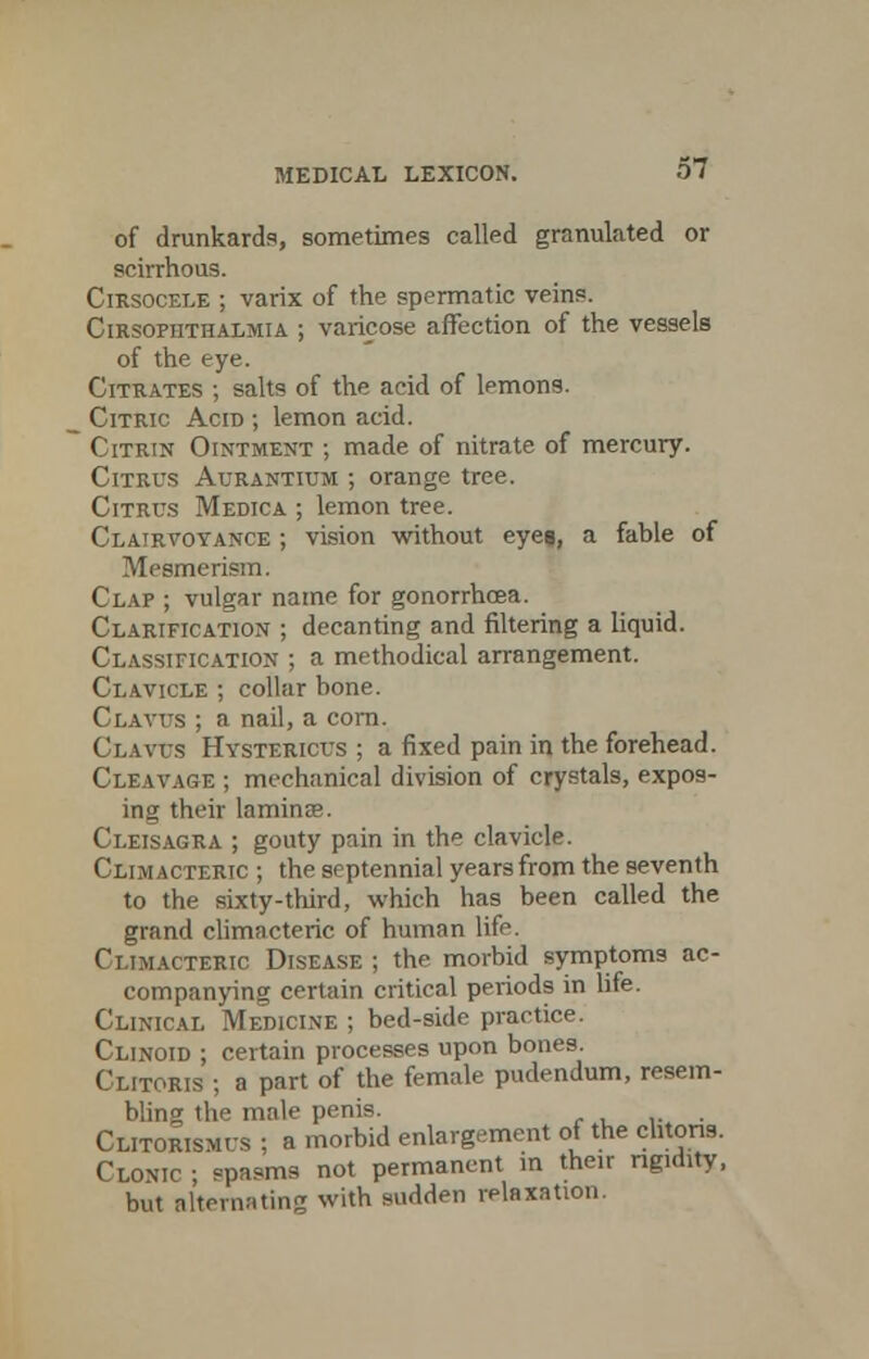 of drunkards, sometimes called granulated or scirrhous. Cirsocele ; varix of the spermatic veins. Cirsopiithalmia ; varicose affection of the vessels of the eye. Citrates ; salts of the acid of lemons. Citric Acid ; lemon acid. Citrin Ointment ; made of nitrate of mercury. Citrus Aurantium ; orange tree. Citrus Medica ; lemon tree. Clairvoyance ; vision without eyes, a fable of Mesmerism. Clap ; vulgar name for gonorrhoea. Clarification ; decanting and filtering a liquid. Classification ; a methodical arrangement. Clavicle ; collar bone. Cr.Avrs ; a nail, a corn. Claws Hystericus ; a fixed pain in the forehead. Cleavage ; mechanical division of crystals, expos- ing their lamina?. Cleisagra ; gouty pain in the clavicle. Climacteric ; the septennial years from the seventh to the sixty-third, which has been called the grand climacteric of human life. Climacteric Disease ; the morbid symptoms ac- companying certain critical periods in life. Clinical Medicine ; bed-side practice. Clinoid ; certain processes upon bones. Clitoris ; a part of the female pudendum, resem- bling the male penis. Clitorismus ; a morbid enlargement of the clitoris. Clonic ; spasms not permanent in their rigidity, but alternating with sudden relaxation.