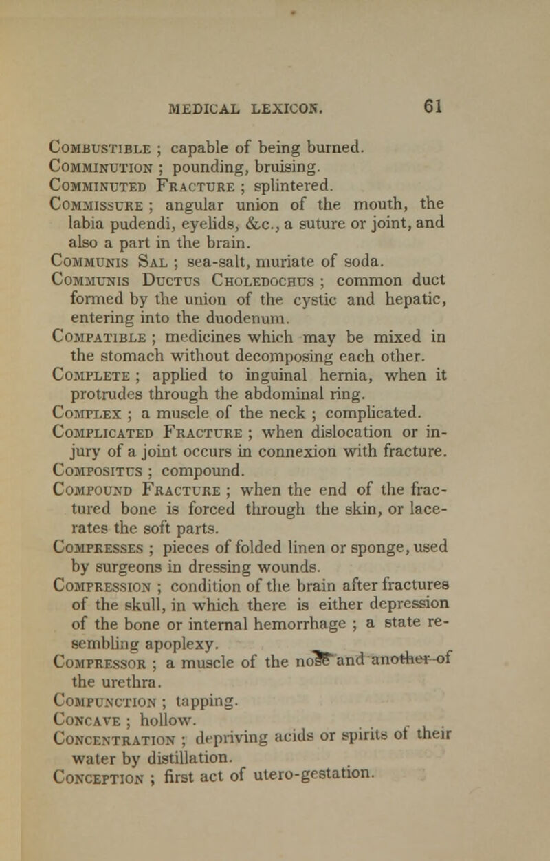 Combustible ; capable of being burned. Comminution ; pounding, bruising. Comminuted Fracture ; splintered. Commissure ; angular union of the mouth, the labia pudendi, eyelids, &,c, a suture or joint, and also a part in the brain. Communis Sal ; sea-salt, muriate of soda. Communis Ductus Choledochus ; common duct formed by the union of the cystic and hepatic, entering into the duodenum. Compatible ; medicines which may be mixed in the stomach without decomposing each other. Complete ; applied to inguinal hernia, when it protrudes through the abdominal ring. Complex ; a muscle of the neck ; complicated. Complicated Fracture ; when dislocation or in- jury of a joint occurs in connexion with fracture. Compositus ; compound. Compound Fracture ; when the end of the frac- tured bone is forced through the skin, or lace- rates the soft parts. Compresses ; pieces of folded linen or sponge, used by surgeons in dressing wounds. Compression ; condition of the brain after fractures of the skull, in which there is either depression of the bone or internal hemorrhage ; a state re- sembling apoplexy. Compressor ; a muscle of the no3£and another-of the urethra. Compunction ; tapping. Concave ; hollow. Concentration ; depriving acida or spirits ot their water by distillation. Conception ; first act of utero-gestation.