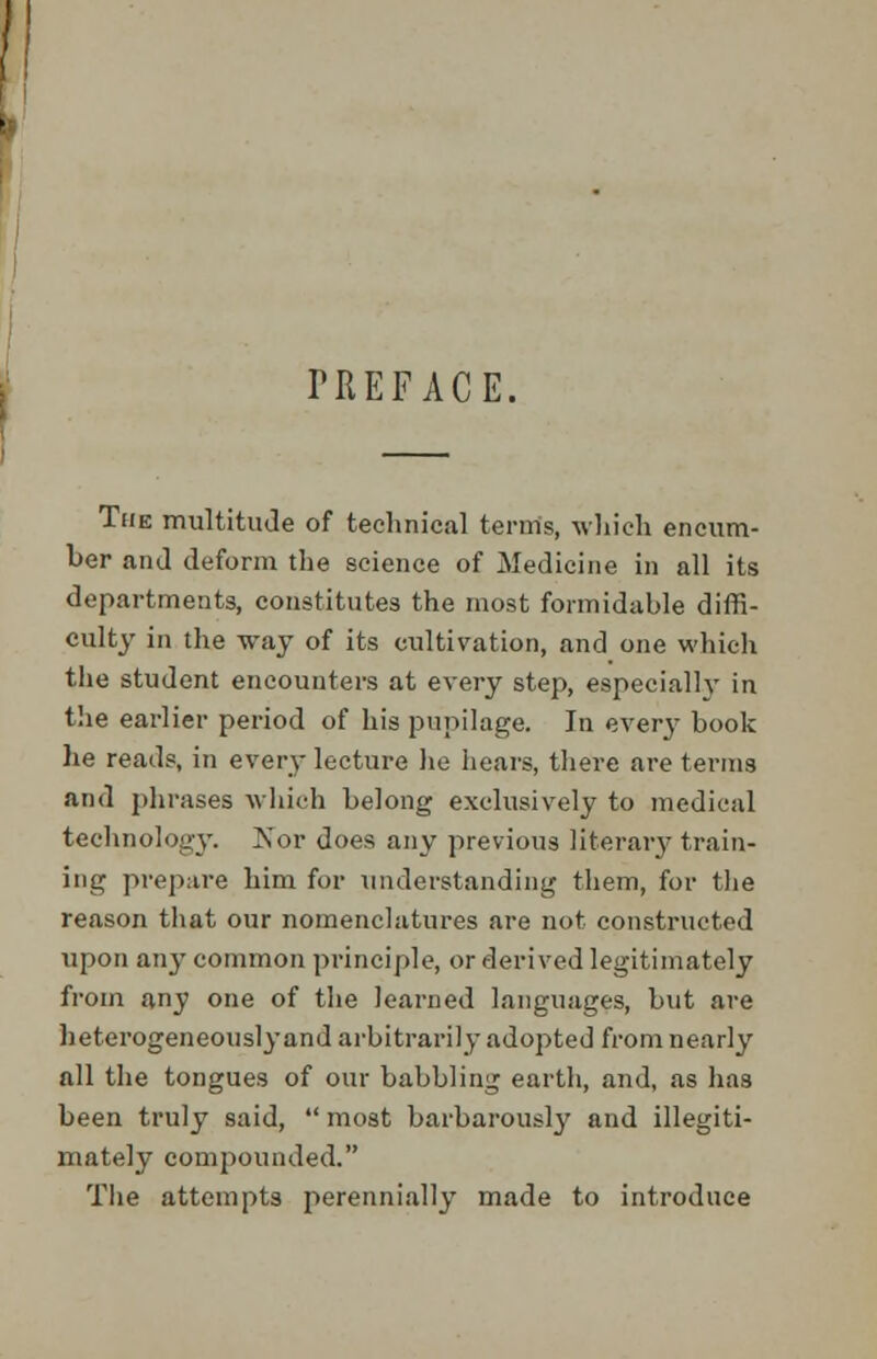 TREFACE. The multitude of technical terms, which encum- ber and deform the science of Medicine in all its departments, constitutes the most formidable diffi- culty in the way of its cultivation, and one which the student encounters at every step, especially in the earlier period of his pupilage. In every hook he reads, in every lecture he hears, there are terms and phrases which belong exclusively to medical technology. Kor does any previous literary train- ing prepare him for understanding them, for the reason that our nomenclatures are not constructed upon any common principle, or derived legitimately from any one of the learned languages, but are heterogeneously and arbitrarily adopted from nearly all the tongues of our babbling earth, and, as has been truly said,  most barbarously and illegiti- mately compounded. The attempts perennially made to introduce