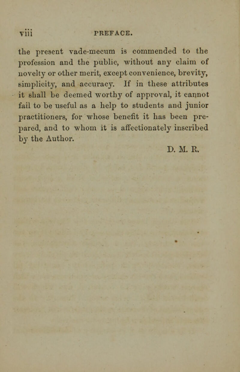 the present vade-mecum is commended to the profession and the public, without any claim of novelty or other merit, except convenience, brevity, simplicity, and accuracj\ If in these attributes it 6hall be deemed worthy of approval, it cannot fail to be useful as a help to students and junior practitioners, for whose benefit it has been pre- pared, and to whom it is affectionately inscribed by the Author. D. M. R.