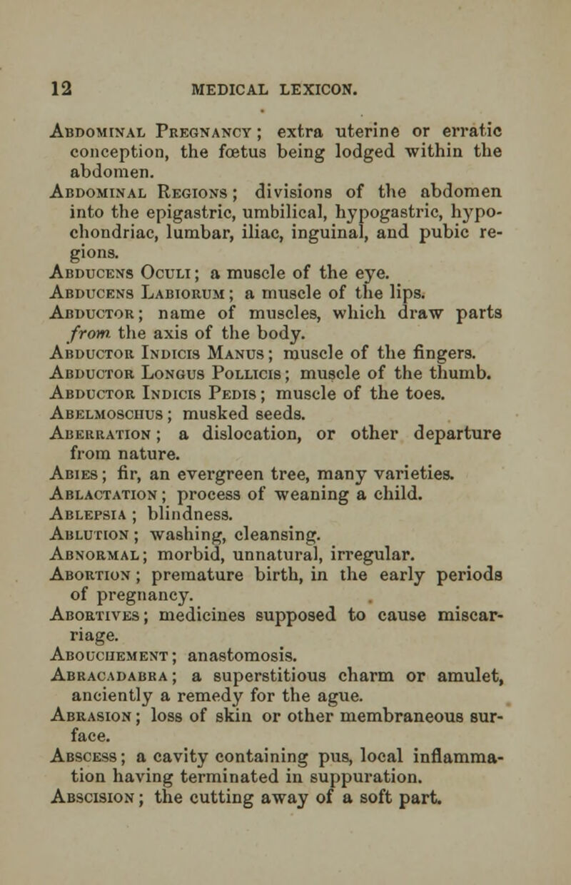 Abdominal Pregnancy ; extra uterine or erratic conception, the foetus being lodged within the abdomen. Abdominal Regions; divisions of the abdomen into the epigastric, umbilical, hypogastric, hypo- chondriac, lumbar, iliac, inguinal, and pubic re- gions. Abducens Oculi ; a muscle of the eye. Abducens Labiorum ; a muscle of the lips. Abductor ; name of muscles, which draw parts from, the axis of the body. Abductor Indicis Manus; muscle of the fingers. Abductor Longus Pollicis ; muscle of the thumb. Abductor Indicis Pedis ; muscle of the toes. Abelmosciius; musked seeds. Aberration ; a dislocation, or other departure from nature. Abies ; fir, an evergreen tree, many varieties. Ablactation ; process of weaning a child. Ablepsia ; blindness. Ablution ; washing, cleansing. Abnormal; morbid, unnatural, irregular. Abortion ; premature birth, in the early periods of pregnancy. Abortives ; medicines supposed to cause miscar- riage. Abouciiement; anastomosis. Abracadabra ; a superstitious charm or amulet, anciently a remedy for the ague. Abrasion ; loss of skin or other membraneous sur- face. Abscess; a cavity containing pus, local inflamma- tion having terminated in suppuration. Abscision ; the cutting away of a soft part.