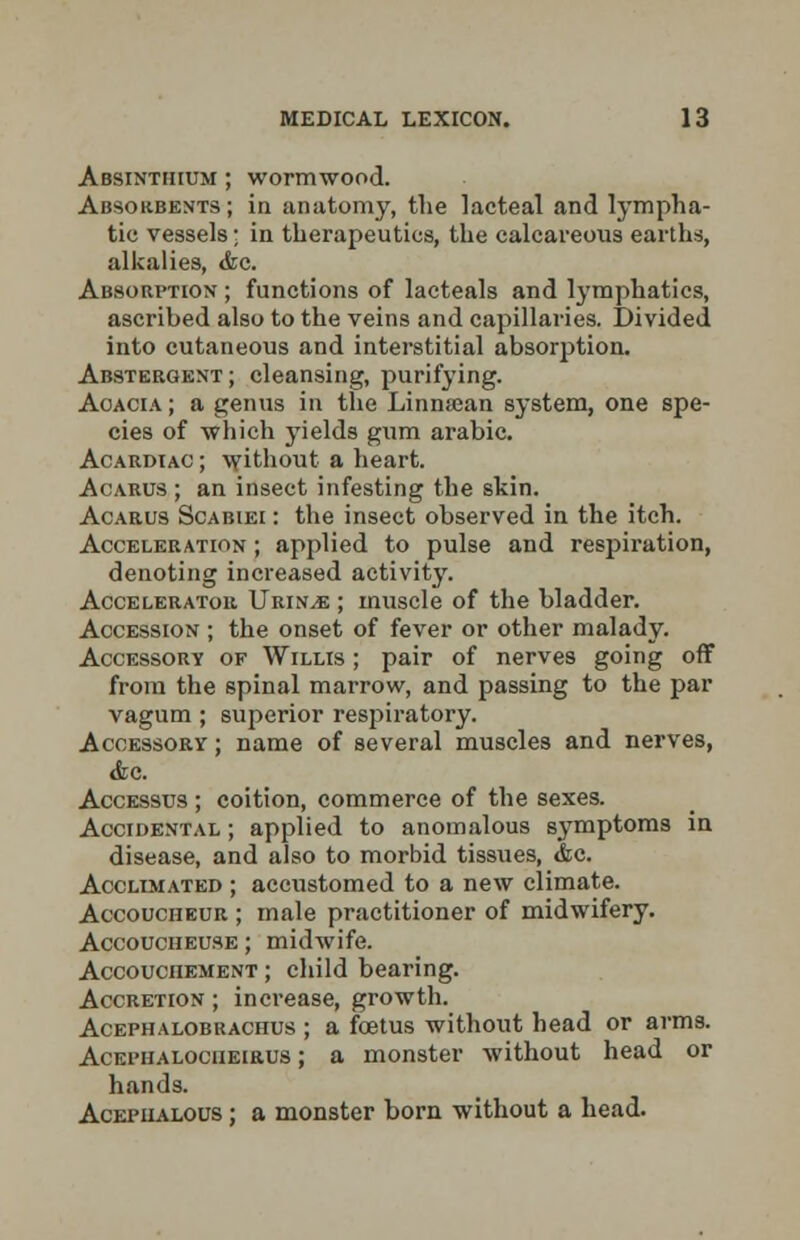 Absinthium ; wormwood. Absorbents ; in anatomy, the lacteal and lympha- tic vessels; in therapeutics, the calcareous earths, alkalies, <fcc Absorption ; functions of lacteals and lymphatics, ascribed also to the veins and capillaries. Divided into cutaneous and interstitial absorption. Abstergent; cleansing, purifying. Aoacia; a genus in the Linnajan system, one spe- cies of which yields gum arabic. Acardiac ; without a heart. Acarus ; an insect infesting the skin. Acarus Scabiei : the insect observed in the itch. Acceleration ; applied to pulse and respiration, denoting increased activity. Accelerator Urin^e ; muscle of the bladder. Accession ; the onset of fever or other malady. Accessory of Willis ; pair of nerves going off from the spinal marrow, and passing to the par vagum ; superior respiratory. Accessory ; name of several muscles and nerves, &o. Accessus ; coition, commerce of the sexes. Accidental ; applied to anomalous symptoms in disease, and also to morbid tissues, tfcc. Acclimated ; accustomed to a new climate. Accoucheur ; male practitioner of midwifery. Accoucheuse ; midwife. Accouchement ; child bearing. Accretion ; increase, growth. Acephalobrachus ; a foetus without head or arms. AcEi'iiALOCHEiRus; a monster without head or hands. Acephalous ; a monster born without a head.