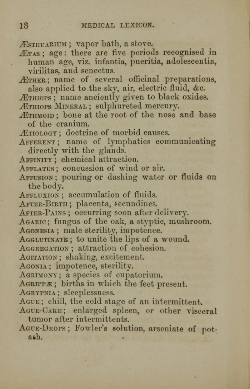 yEstiiuarium ; vapor bath, a stove. ./Etas ; age: there are live periods recognised in human age, viz. infantia, pueritia, adolescentia, virilifcas, and senectus. yEtiier; name of several officinal preparations, also applied to the sky, air, electric fluid, <fec. yEtiiiops ; name anciently given to black oxides. yEtiiiops Mineral ; sulphureted mercury. yEthmoid ; bone at the root of the nose and base of the cranium. yEtiology ; doctrine of morbid causes. Afferent ; name of lymphatics communicating directly with the glands. Affinity ; chemical attraction. Afflatus; concussion of wind or air. Affusion ; pouring or dashing water or fluids on the body. Affluxion ; accumulation of fluids. After-Birth; placenta, eeclindines. After-Pains ; occurring soon after delivery. Agaric; fungus of the oak, a styptic, mushroom. Agonesia ; male sterility, impotence. Agglutinate ; to unite the lips of a wound. Aggregation ; attraction of cohesion. Agitation; shaking, excitement. Agonia ; impotence, sterility. Agrimony ; a species of eupatorium. AGUirr.fi ; births in which the feet present. Agrypnia ; sleeplessness. Ague; chill, the cold stage of an intermittent. Ague-Cake; enlarged spleen, or other visceral tumor after interniittents. Ague-Drops ; Fowler's solution, arseniate of pot- ash.