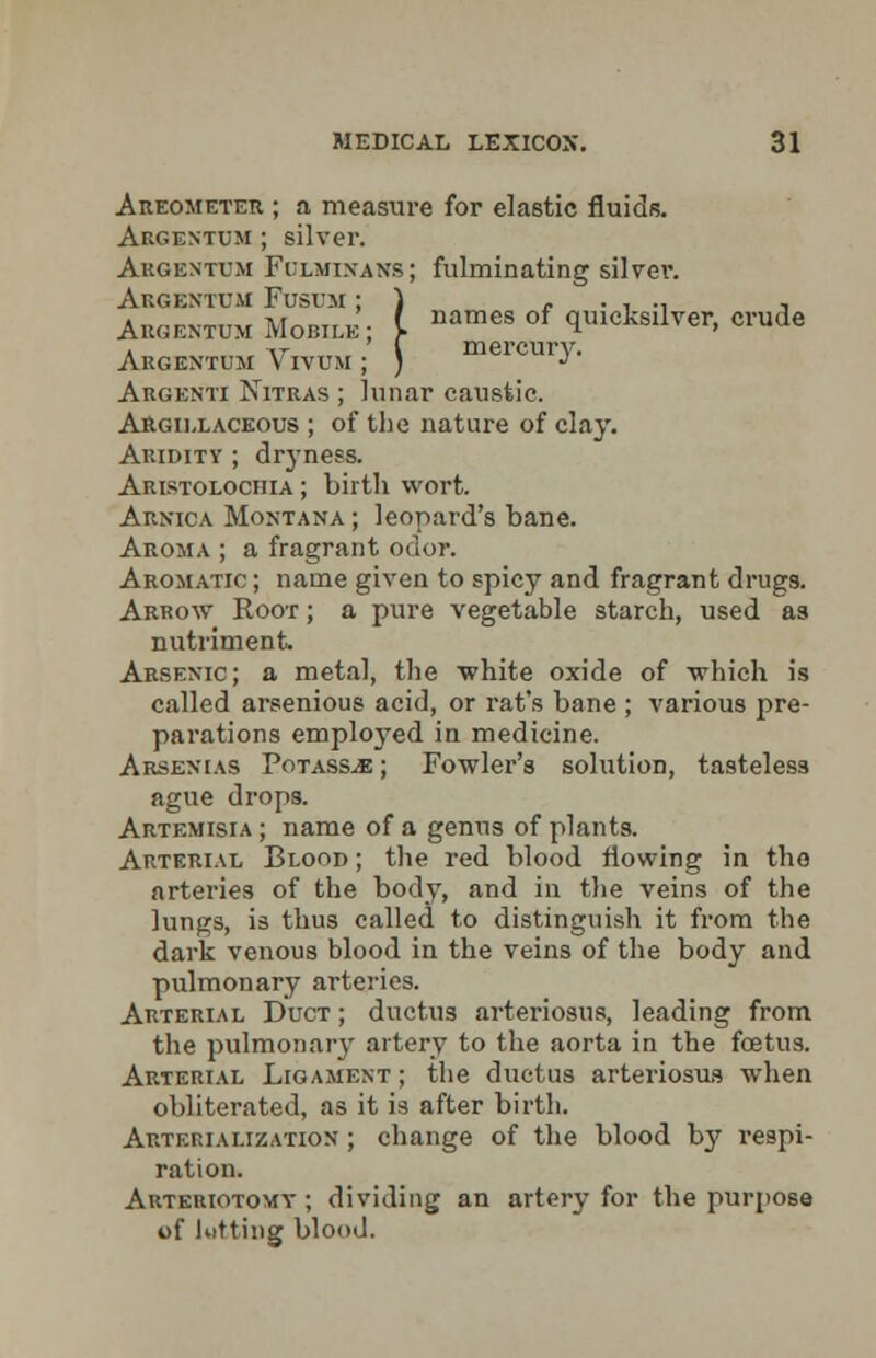 Areometer ; a measure for elastic fluids. Argextum ; silver. Argentum Fulmixans; fulminating silvei\ Argextum Fustjm ; ) r . , ., , Abgentum Mobile; [ names of ^^ilver, crude Argextum Vivtjm ; ) mercury. Argenti Nitras ; lunar caustic. Argillaceous ; of the nature of clay. Aridity ; dryness. Aristolochia ; birth wort. Arnica Montana ; leopard's bane. Aroma ; a fragrant odor. Aromatic ; name given to spicy and fragrant drugs. Arrow Root ; a pure vegetable starch, used as nutriment. Arsenic; a metal, the white oxide of which is called arsenious acid, or rat's bane ; various pre- parations employed in medicine. Arsenias Potass^e ; Fowler's solution, tasteless ague drops. Artemisia ; name of a genus of plants. Arterial Blood ; the red blood flowing in the arteries of the body, and in the veins of the lungs, is thus called to distinguish it from the dark venous blood in the veins of the body and pulmonary arteries. Arterial Duct ; ductus arteriosus, leading from the pulmonary artery to the aorta in the foetus. Arterial Ligament ; the ductus arteriosus when obliterated, as it is after birth. Artehialization ; change of the blood by respi- ration. Arteuiotomy ; dividing an artery for the purpose of Kitting blood.